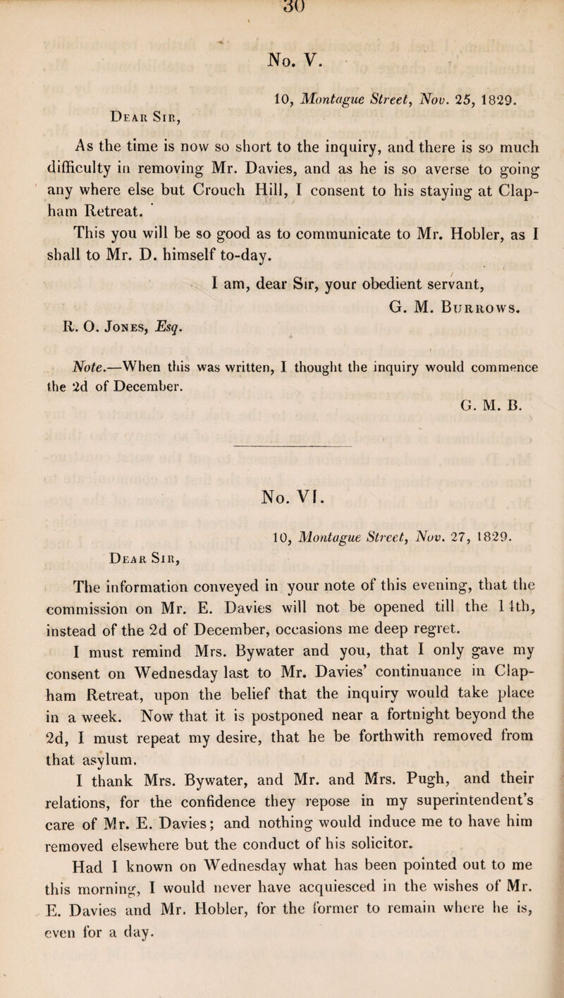 10, Montague Street, Nov. 25, 1829. Dear Sir, As the time is now so short to the inquiry, and there is so much difficulty in removing Mr. Davies, and as he is so averse to going any where else but Crouch Hill, I consent to his staying at Clap- ham Retreat. This you will be so good as to communicate to Mr. Hobler, as I shall to Mr. D. himself to-day. I am, dear Sir, your obedient servant, G. M. Burrows. R. O. Jones, Esq. Note.—When this was written, I thought the inquiry would commence the 2d of December. G. M. B. No. VI. Dear Sir, 10, Montague Street, Nov. 27, 1829. The information conveyed in your note of this evening, that the commission on Mr. E. Davies will not be opened till the 1 fth, instead of the 2d of December, occasions me deep regret. I must remind Mrs. Bywater and you, that I only gave my consent on Wednesday last to Mr. Davies’ continuance in Clap- ham Retreat, upon the belief that the inquiry would take place in a week. Now that it is postponed near a fortnight beyond the 2d, I must repeat my desire, that he be forthwith removed from that asylum. I thank Mrs. Bywater, and Mr. and Mrs. Pugh, and their relations, for the confidence they repose in my superintendent’s care of Mr. E. Davies; and nothing would induce me to have him removed elsewhere but the conduct of his solicitor. Had I known on Wednesday what has been pointed out to me this morning, I would never have acquiesced in the wishes of Mr. E. Davies and Mr. Hobler, for the former to remain where he is, even for a day.