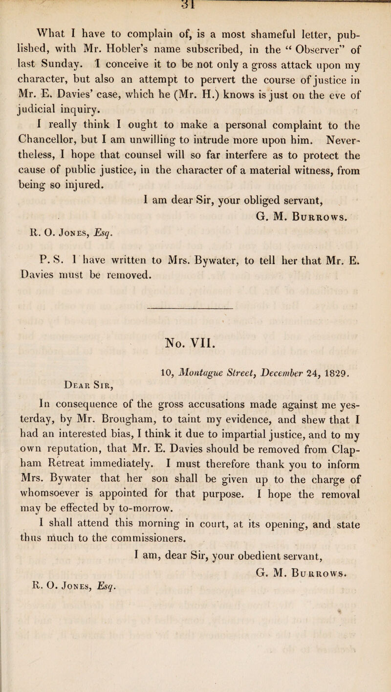 What I have to complain of, is a most shameful letter, pub¬ lished, with Mr. Hobler’s name subscribed, in the “ Observer” of last Sunday. I conceive it to be not only a gross attack upon my character, but also an attempt to pervert the course of justice in Mr. E. Davies’ case, which he (Mr. H.) knows is just on the eve of judicial inquiry. I really think I ought to make a personal complaint to the Chancellor, but I am unwilling to intrude more upon him. Never¬ theless, I hope that counsel will so far interfere as to protect the cause of public justice, in the character of a material witness, from being so injured. 1 am dear Sir, your obliged servant, G. M. Burrows. R. O. Jones, Esq. P. S. l have written to Mrs. Bywater, to tell her that Mr. E. Davies must be removed. No. VII. 10, Montague Street, December 24, 1829. Dear Sir, In consequence of the gross accusations made against me yes¬ terday, by Mr. Brougham, to taint my evidence, and shew that I had an interested bias, I think it due to impartial justice, and to my own reputation, that Mr. E. Davies should be removed from Clap- ham Retreat immediately. I must therefore thank you to inform Mrs. Bywater that her son shall be given up to the charge of whomsoever is appointed for that purpose. I hope the removal may be effected by to-morrow. I shall attend this morning in court, at its opening, and state thus much to the commissioners. I am, dear Sir, your obedient servant, G. M. Burrows. R. O. Jones, Esq.