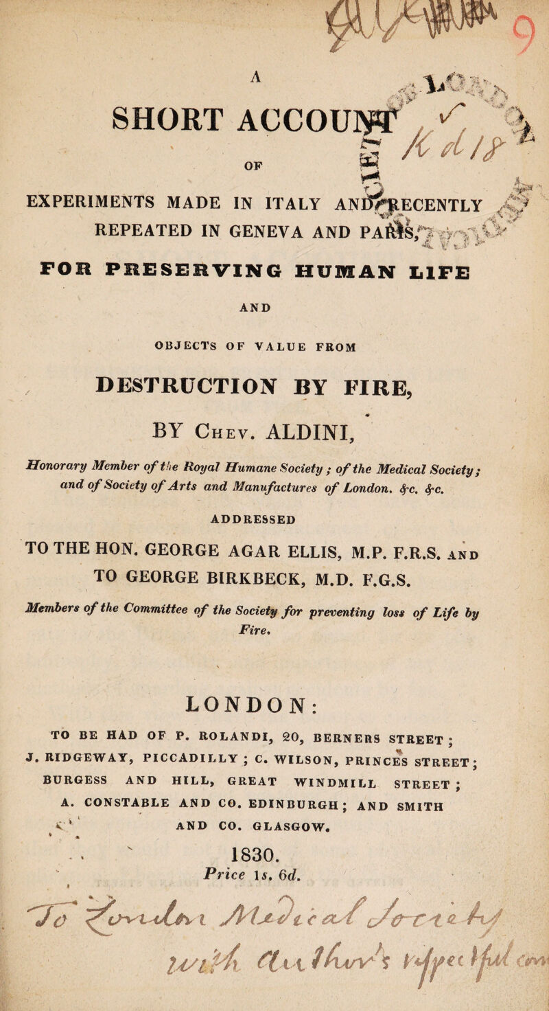 SHORT ACCOUW s /C.fL/? VJ V a ^^5 *L 'J REPEATED IN GENEVA AND PA&Sfl V' * l* * j 'irlf* EXPERIMENTS MADE IN ITALY ANl5>RECENTLY FOR PRESERVING HUMAN LIFE AND OBJECTS OF VALUE FROM DESTRUCTION BY FIRE, BY Chev. ALDINI, Honorary Member of the Royal Humane Society ; of the Medical Society; and of Society of Arts and Manufactures of London. fyc. fyc. ADDRESSED TO THE HON. GEORGE AGAR ELLIS, M.P. F.R.S. and TO GEORGE BIRKBECK, M.D. F.G.S. Members of the Committee of the Society for preventing loss of Life by Fire. \ LONDON: TO BE HAD OF P. ROLANDI, 20, BERNERS STREET; J. RIDGEWAY, PICCADILLY ; C. WILSON, PRINCES STREET; BURGESS AND HILL, GREAT WINDMILL STREET ; A. CONSTABLE AND CO. EDINBURGH; AND SMITH V* AND CO. GLASGOW. » 1830. Price 1 a. 6d. Jo ^t>vi^4v i Jkl-jt Jt c et,/L/<r-c't « Ay U/&J41 tlv\^l£uoo\ rtjyet Ifai Ct/vw