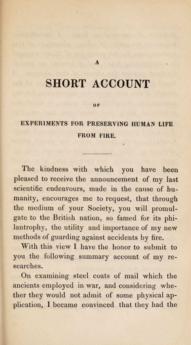 / A SHORT ACCOUNT OF EXPERIMENTS FOR PRESERVING HUMAN LIFE FROM FIRE. The kindness with which you have been pleased to receive the announcement of my last scientific endeavours, made in the cause of hu¬ manity, encourages me to request, that through the medium of your Society, you will promul¬ gate to the British nation, so famed for its phi- lantrophy, the utility and importance of my new methods of guarding against accidents by fire. With this view I have the honor to submit to you the following summary account of my re¬ searches. On examining steel coats of mail which the ancients employed in war, and considering whe¬ ther they would not admit of some physical ap¬ plication, I became convinced that they had the