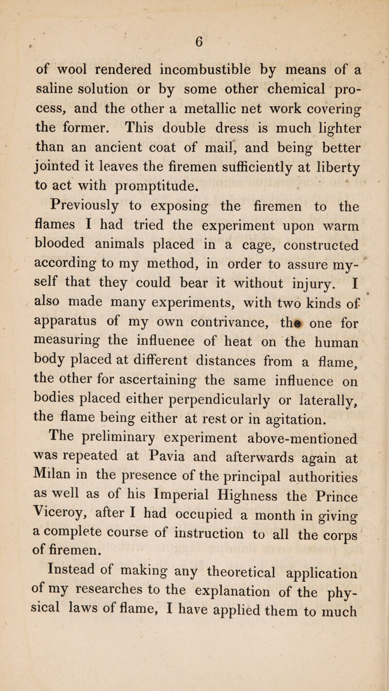 € of wool rendered incombustible by means of a saline solution or by some other chemical pro¬ cess, and the other a metallic net work covering the former. This double dress is much lighter than an ancient coat of mail, and being better jointed it leaves the firemen sufficiently at liberty to act with promptitude. Previously to exposing the firemen to the flames I had tried the experiment upon warm blooded animals placed in a cage, constructed according to my method, in order to assure my¬ self that they could bear it without injury. I also made many experiments, with two kinds of apparatus of my own contrivance, the one for measuring the influence of heat on the human body placed at different distances from a flame, the other for ascertaining the same influence on bodies placed either perpendicularly or laterally, the flame being either at rest or in agitation. The preliminary experiment above-mentioned was repeated at Pavia and afterwards again at Milan in the presence of the principal authorities as well as of his Imperial Highness the Prince Viceroy, after I had occupied a month in giving' a complete course of instruction to all the corps of firemen. Instead of making any theoretical application of my researches to the explanation of the phy¬ sical laws of flame, I have applied them to much