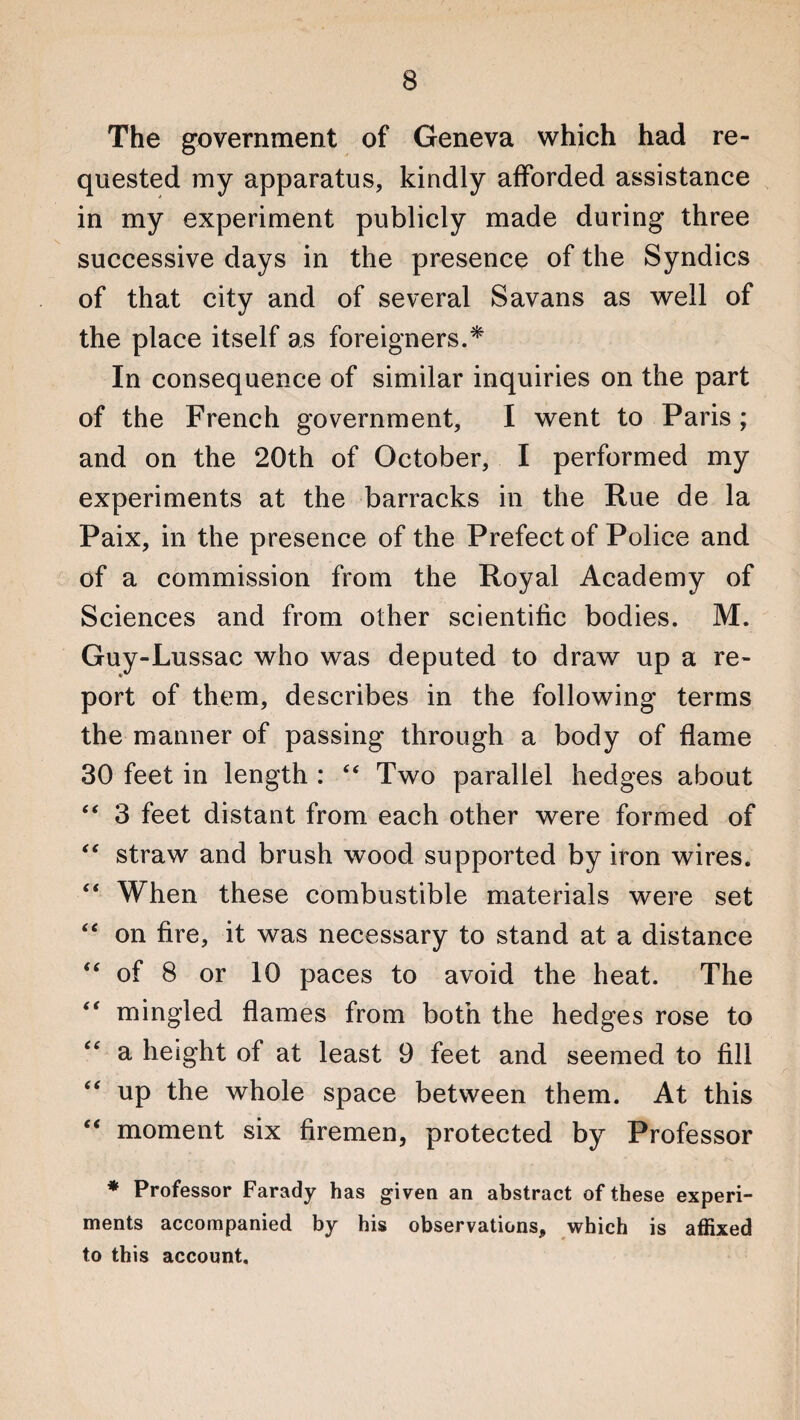 The government of Geneva which had re¬ quested my apparatus, kindly afforded assistance in my experiment publicly made during three successive days in the presence of the Syndics of that city and of several Savans as well of the place itself as foreigners.* In consequence of similar inquiries on the part of the French government, I went to Paris ; and on the 20th of October, I performed my experiments at the barracks in the Rue de la Paix, in the presence of the Prefect of Police and of a commission from the Royal Academy of Sciences and from other scientific bodies. M. Guy-Lussac who was deputed to draw up a re¬ port of them, describes in the following terms the manner of passing through a body of flame 30 feet in length : “ Two parallel hedges about “ 3 feet distant from each other were formed of “ straw and brush wood supported by iron wires. “ When these combustible materials were set “ on fire, it was necessary to stand at a distance “ of 8 or 10 paces to avoid the heat. The mingled flames from both the hedges rose to a height of at least 9 feet and seemed to fill “ up the whole space between them. At this “ moment six firemen, protected by Professor * Professor Farady has given an abstract of these experi¬ ments accompanied by his observations, which is affixed to this account.