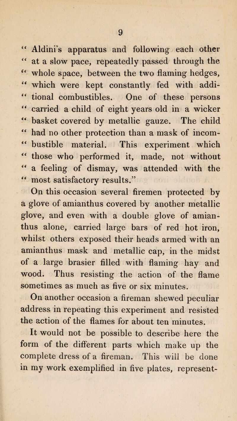 “ Aldini’s apparatus and following each other “ at a slow pace, repeatedly passed through the “ whole space, between the two flaming hedges, “ which were kept constantly fed with addi- “ tional combustibles. One of these persons “ carried a child of eight years old in a wicker “ basket covered by metallic gauze. The child “ had no other protection than a mask of incom- “ bustible material. This experiment which “ those who performed it, made, not without “ a feeling of dismay, was attended with the “ most satisfactory results.” On this occasion several firemen protected by « a glove of amianthus covered by another metallic glove, and even with a double glove of amian¬ thus alone, carried large bars of red hot iron, whilst others exposed their heads armed with an amianthus mask and metallic cap, in the midst of a large brasier filled with flaming hay and wood. Thus resisting the action of the flame sometimes as much as five or six minutes. On another occasion a fireman shewed peculiar address in repeating this experiment and resisted the action of the flames for about ten minutes. It would not be possible to describe here the form of the different parts which make up the complete dress of a fireman. This will be done in my work exemplified in five plates, represent-