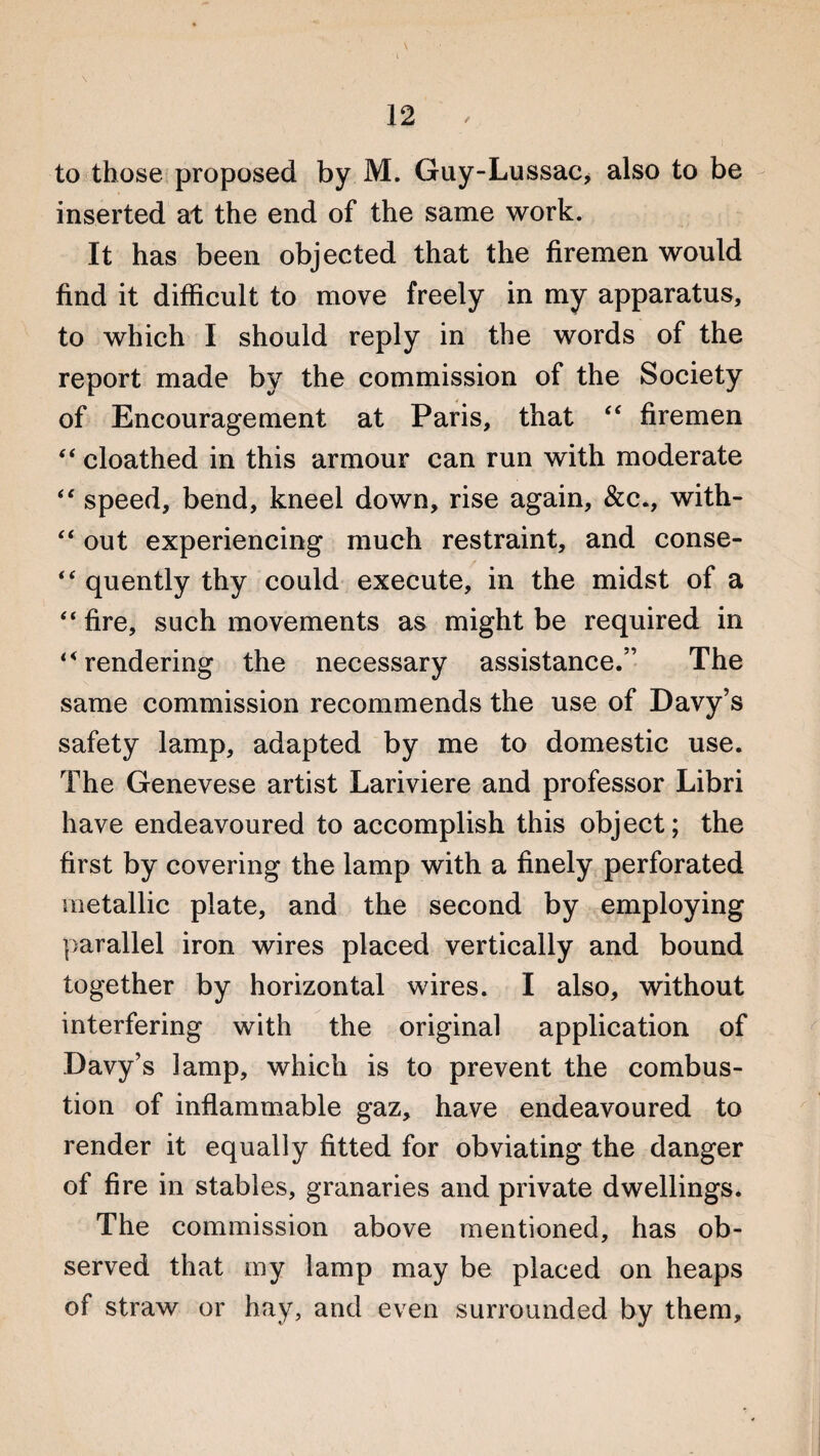 \ to those proposed by M. Guy-Lussac, also to be inserted at the end of the same work. It has been objected that the firemen would find it difficult to move freely in my apparatus, to which I should reply in the words of the report made by the commission of the Society of Encouragement at Paris, that “ firemen “ cloathed in this armour can run with moderate “ speed, bend, kneel down, rise again, &c., with- “ out experiencing much restraint, and conse- “ quently thy could execute, in the midst of a “ fire, such movements as might be required in rendering the necessary assistance.” The same commission recommends the use of Davy’s safety lamp, adapted by me to domestic use. The Genevese artist Lariviere and professor Libri have endeavoured to accomplish this object; the first by covering the lamp with a finely perforated metallic plate, and the second by employing parallel iron wires placed vertically and bound together by horizontal wires. I also, without interfering with the original application of Davy’s lamp, which is to prevent the combus¬ tion of inflammable gaz, have endeavoured to render it equally fitted for obviating the danger of fire in stables, granaries and private dwellings. The commission above mentioned, has ob¬ served that my lamp may be placed on heaps of straw or hay, and even surrounded by them.