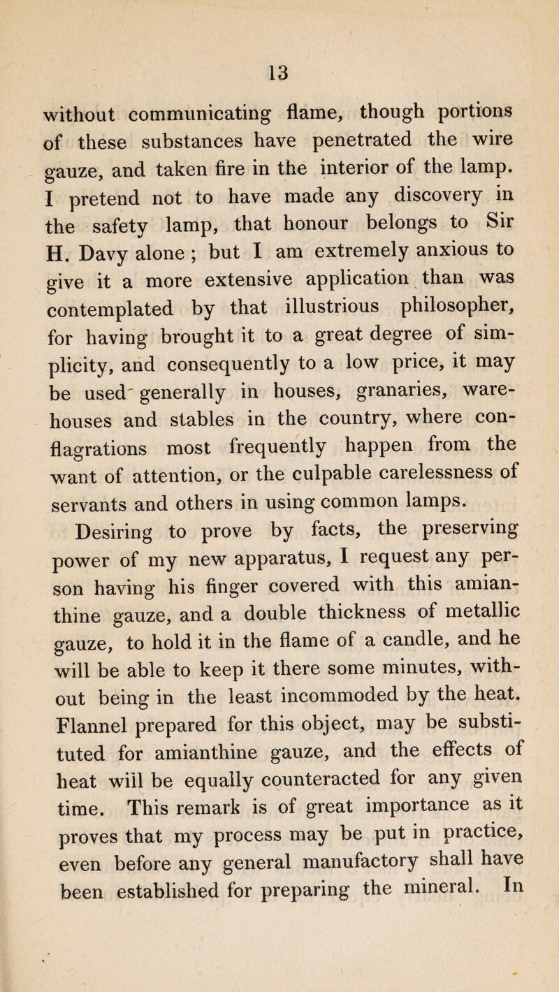 without communicating flame, though portions of these substances have penetrated the wire gauze, and taken fire in the interior of the lamp. I pretend not to have made any discovery in the safety lamp, that honour belongs to Sir H. Davy alone ; but I am extremely anxious to give it a more extensive application than was contemplated by that illustrious philosopher, for having brought it to a great degree of sim¬ plicity, and consequently to a low price, it may be used' generally in houses, granaries, ware¬ houses and stables in the country, where con¬ flagrations most frequently happen from the want of attention, or the culpable carelessness of servants and others in using common lamps. Desiring to prove by facts, the preserving power of my new apparatus, I request any per¬ son having his finger covered with this amian- thine gauze, and a double thickness of metallic gauze, to hold it in the flame of a candle, and he will be able to keep it there some minutes, with¬ out being in the least incommoded by the heat. Flannel prepared for this object, may be substi¬ tuted for amianthine gauze, and the effects of heat will be equally counteracted for any given time. This remark is of great importance as it proves that my process may be put in practice, even before any general manufactory shall have been established for preparing the mineral. In