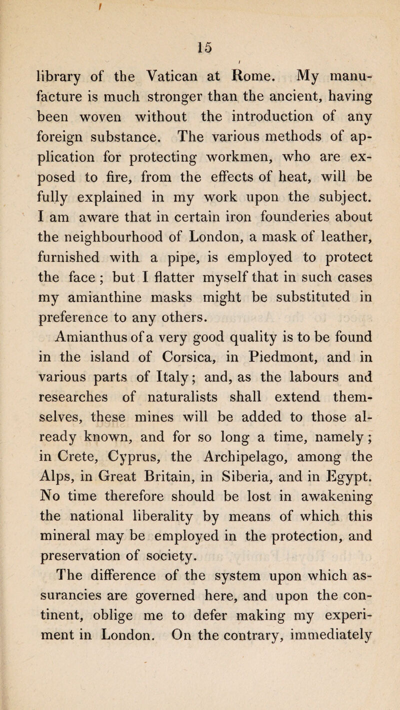 / 15 i library of the Vatican at Rome. My manu¬ facture is much stronger than the ancient, having been woven without the introduction of any foreign substance. The various methods of ap¬ plication for protecting workmen, who are ex¬ posed to fire, from the effects of heat, will be fully explained in my work upon the subject. I am aware that in certain iron founderies about the neighbourhood of London, a mask of leather, furnished with a pipe, is employed to protect the face ; but I flatter myself that in such cases my amianthine masks might be substituted in preference to any others. Amianthus of a very good quality is to be found in the island of Corsica, in Piedmont, and in various parts of Italy; and, as the labours and researches of naturalists shall extend them¬ selves, these mines will be added to those al¬ ready known, and for so long a time, namely; in Crete, Cyprus, the Archipelago, among the Alps, in Great Britain, in Siberia, and in Egypt. No time therefore should be lost in awakening the national liberality by means of which this mineral may be employed in the protection, and preservation of society. The difference of the system upon which as- surancies are governed here, and upon the con¬ tinent, oblige me to defer making my experi¬ ment in London. On the contrary, immediately