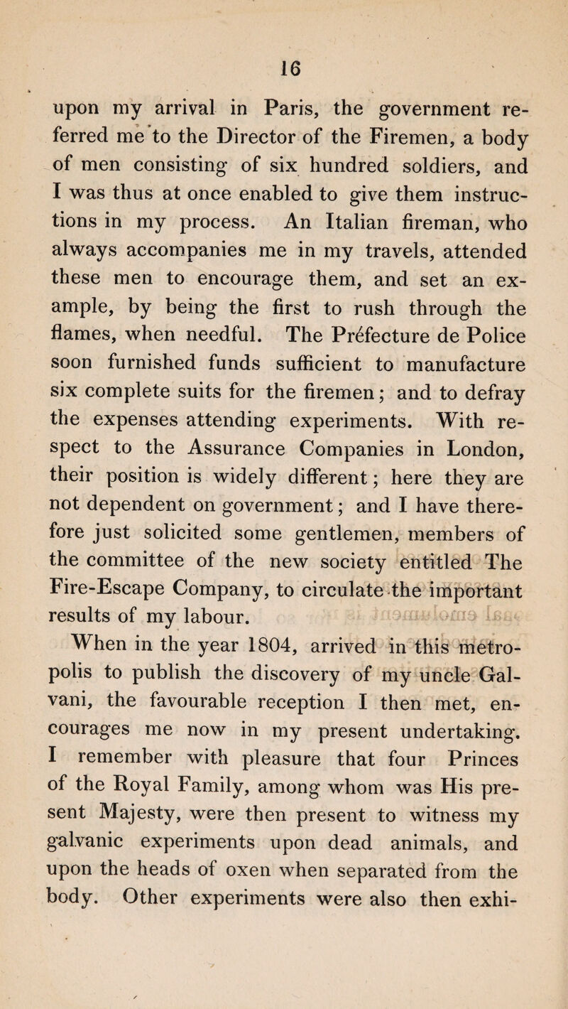 upon my arrival in Paris, the government re¬ ferred me to the Director of the Firemen, a body of men consisting of six hundred soldiers, and I was thus at once enabled to give them instruc¬ tions in my process. An Italian fireman, who always accompanies me in my travels, attended these men to encourage them, and set an ex¬ ample, by being the first to rush through the flames, when needful. The Prefecture de Police soon furnished funds sufficient to manufacture six complete suits for the firemen; and to defray the expenses attending experiments. With re¬ spect to the Assurance Companies in London, their position is widely different; here they are not dependent on government; and I have there¬ fore just solicited some gentlemen, members of the committee of the new society entitled The Fire-Escape Company, to circulate the important results of my labour. When in the year 1804, arrived in this metro¬ polis to publish the discovery of my uncle Gal- vani, the favourable reception I then met, en¬ courages me now in my present undertaking. I remember with pleasure that four Princes of the Royal Family, among whom was His pre¬ sent Majesty, were then present to witness my galvanic experiments upon dead animals, and upon the heads of oxen when separated from the body. Other experiments were also then exhi-