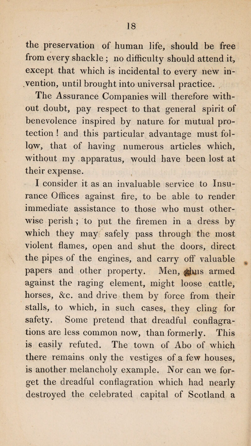 the preservation of human life, should be free from every shackle ; no difficulty should attend it, except that which is incidental to every new in¬ dention, until brought into universal practice. The Assurance Companies will therefore with¬ out doubt, pay respect to that general spirit of benevolence inspired by nature for mutual pro¬ tection ! and this particular advantage must fol¬ low, that of having numerous articles which, without my apparatus, would have been lost at their expense. I consider it as an invaluable service to Insu¬ rance Offices against fire, to be able to render immediate assistance to those who must other¬ wise perish ; to put the firemen in a dress by which they may safely pass through the most violent flames, open and shut the doors, direct the pipes of the engines, and carry off valuable papers and other property. Men, armed against the raging element, might loose cattle, horses, &c. and drive them by force from their stalls, to which, in such cases, they cling for safety. Some pretend that dreadful conflagra¬ tions are less common now, than formerly. This is easily refuted. The town of Abo of which there remains only the vestiges of a few houses, is another melancholy example. Nor can we for¬ get the dreadful conflagration which had nearly destroyed the celebrated capital of Scotland a