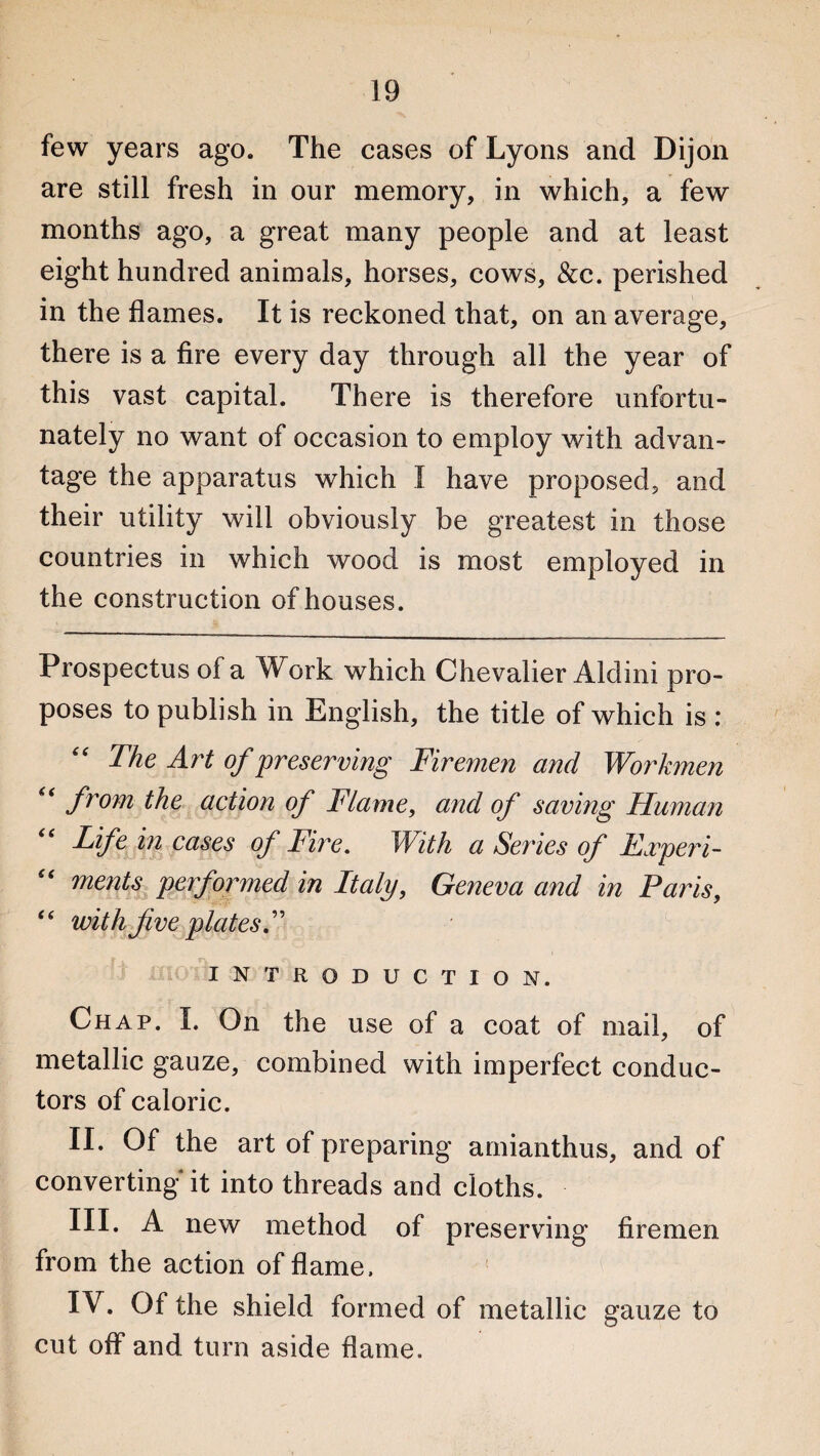 few years ago. The cases of Lyons and Dijon are still fresh in our memory, in which, a few months ago, a great many people and at least eight hundred animals, horses, cows, &c. perished in the flames. It is reckoned that, on an average, there is a fire every day through all the year of this vast capital. There is therefore unfortu¬ nately no want of occasion to employ with advan¬ tage the apparatus which I have proposed, and their utility will obviously be greatest in those countries in which wood is most employed in the construction of houses. Prospectus of a Work which Chevalier Aldini pro¬ poses to publish in English, the title of which is : “ The Art of preserving Firemen and Workmen <( from the action of Flame, and of saving Human Life in cases of Fire. With a Series of Taper i- “ ments performed in Italy, Geneva and in Paris, “ with five plates! INTRODUCTION. Chap. I. On the use of a coat of mail, of metallic gauze, combined with imperfect conduc¬ tors of caloric. II. Of the art of preparing amianthus, and of converting* it into threads and cloths. III. A new method of preserving firemen from the action of flame. IV. Of the shield formed of metallic gauze to cut off and turn aside flame.