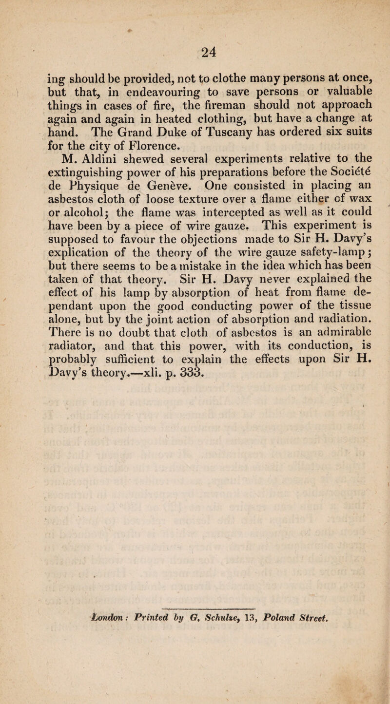 ing should be provided, not to clothe many persons at once, but that, in endeavouring to save persons or valuable things in cases of fire, the fireman should not approach again and again in heated clothing, but have a change at hand. The Grand Duke of Tuscany has ordered six suits for the city of Florence. M. Aldini shewed several experiments relative to the extinguishing power of his preparations before the Societe de Physique de Geneve. One consisted in placing an asbestos cloth of loose texture over a flame either of wax or alcohol; the flame was intercepted as well as it could have been by a piece of wire gauze. This experiment is supposed to favour the objections made to Sir H. Davy’s explication of the theory of the wire gauze safety-lamp; but there seems to be a mistake in the idea which has been taken of that theory. Sir H. Davy never explained the effect of his lamp by absorption of heat from flame de¬ pendant upon the good conducting power of the tissue alone, but by the joint action of absorption and radiation. There is no doubt that cloth of asbestos is an admirable radiator, and that this power, with its conduction, is probably sufficient to explain the effects upon Sir H. Davy’s theory.—xli. p. 333. k r London: Printed by Gt Schulze, 13, Poland Street.