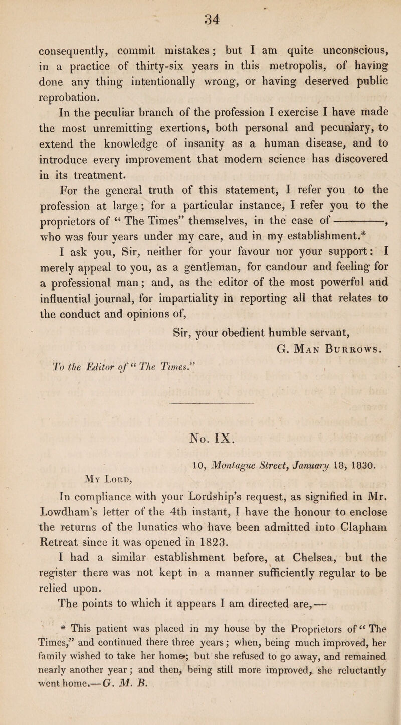 consequently, commit mistakes; but I am quite unconscious, in a practice of thirty-six years in this metropolis, of haying done any thing intentionally wrong, or having deserved public reprobation. In the peculiar branch of the profession I exercise I have made the most unremitting exertions, both personal and pecuniary, to extend the knowledge of insanity as a human disease, and to introduce every improvement that modern science has discovered in its treatment. For the general truth of this statement, I refer you to the profession at large; for a particular instance, I refer you to the proprietors of “ The Times” themselves, in the case of-, who was four years under my care, and in my establishment.* I ask you, Sir, neither for your favour nor your support: I merely appeal to you, as a gentleman, for candour and feeling for a professional man; and, as the editor of the most powerful and influential journal, for impartiality in reporting all that relates to the conduct and opinions of, Sir, your obedient humble servant, G. Man Burrows. To the Editor of u The Times No. IX. 10, Montague Street, January 18, 1830. My Lord, In compliance with your Lordship’s request, as signified in Mr. Lowdham’s letter of the 4th instant, I have the honour to enclose the returns of the lunatics who have been admitted into Clapham Retreat since it was opened in 1823. I had a similar establishment before, at Chelsea, but the register there was not kept in a manner sufficiently regular to be relied upon. The points to which it appears I am directed are,— * This patient was placed in my house by the Proprietors of “ The Times,” and continued there three years; when, being much improved, her family wished to take her home*; but she refused to go away, and remained nearly another year; and then, being still more improved^, she reluctantly went home.— G. M. B.