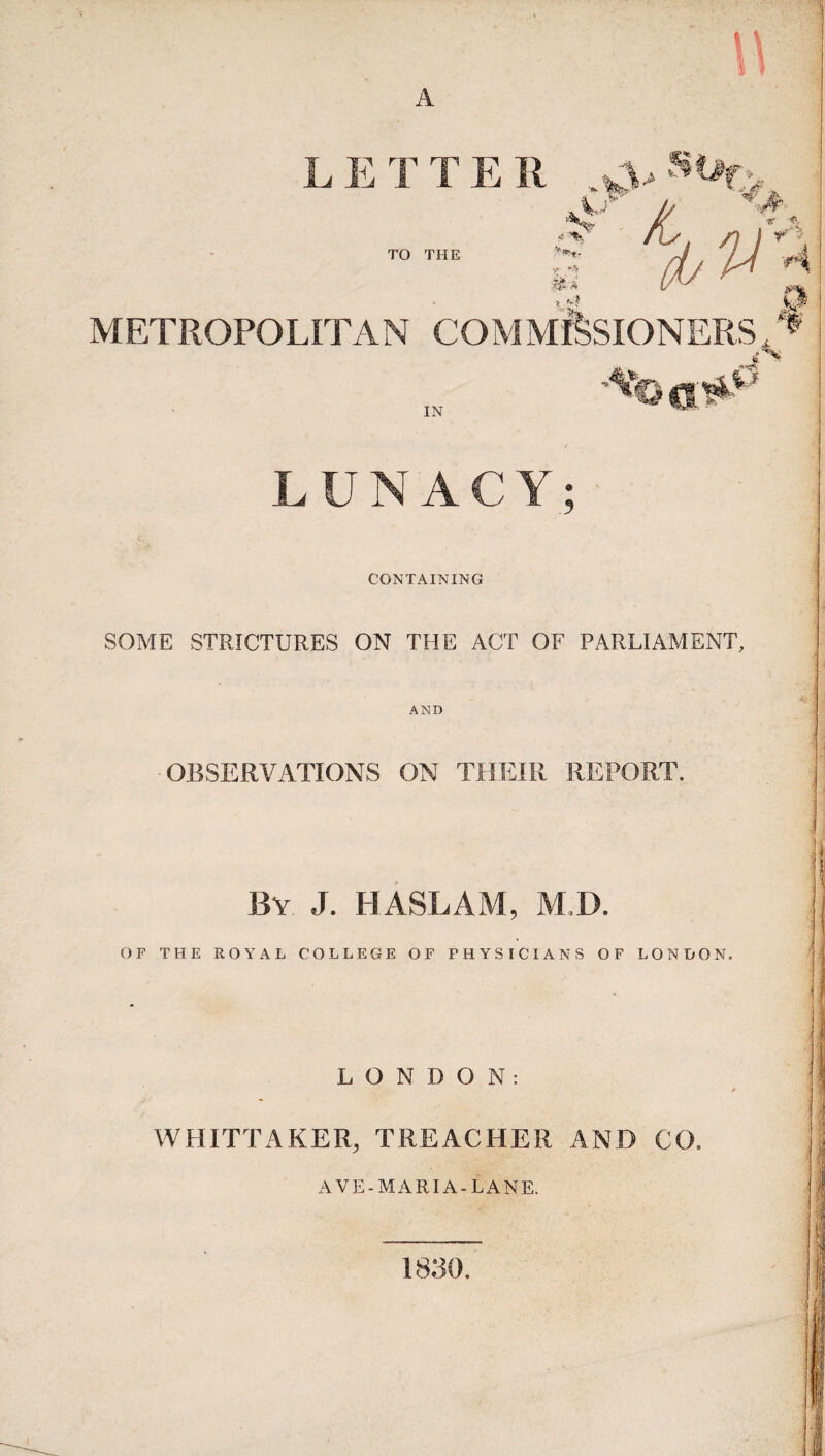 LETTER _wVs%>, TO THE c t & I Vo. yr *5 -t - ft ^ t'*. A METROPOLITAN COMMISSIONERS.* A .0 IN LUNACY; CONTAINING SOME STRICTURES ON THE ACT OF PARLIAMENT, AND OBSERVATIONS ON THEIR REPORT. By J. HASLAM, AM). OF THE ROYAL COLLEGE OF PHYSICIANS OF LON HON. .LONDON: WHITTAKER, TREACHER AND CO. AVE-MARIA -LANE. 1830.