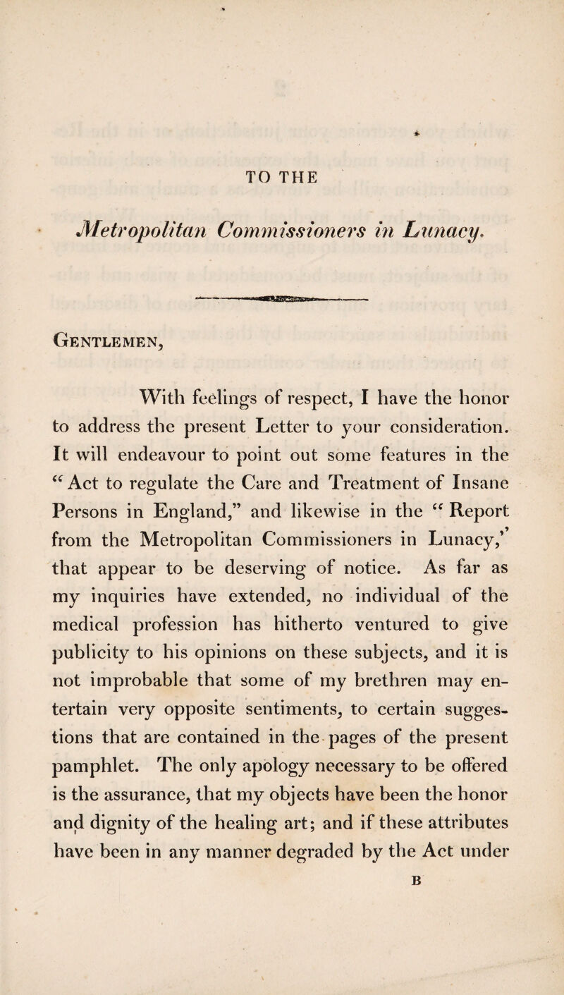 -*■ TO THE Metropolitan Commissioners in Lunacy. Gentlemen, With feelings of respect, I have the honor to address the present Letter to your consideration. It will endeavour to point out some features in the “ Act to regulate the Care and Treatment of Insane Persons in England,” and likewise in the “ Report from the Metropolitan Commissioners in Lunacy,’ that appear to be deserving of notice. As far as my inquiries have extended, no individual of the medical profession has hitherto ventured to give publicity to his opinions on these subjects, and it is not improbable that some of my brethren may en¬ tertain very opposite sentiments, to certain sugges¬ tions that are contained in the pages of the present pamphlet. The only apology necessary to be offered is the assurance, that my objects have been the honor and dignity of the healing art; and if these attributes have been in any manner degraded by the Act under B