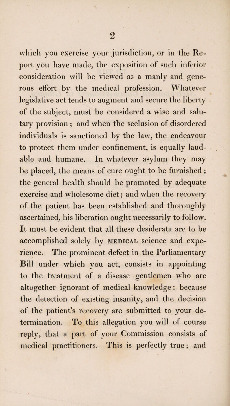 which you exercise your jurisdiction, or in the Re¬ port you have made, the exposition of such inferior consideration will be viewed as a manly and gene¬ rous effort by the medical profession. Whatever legislative act tends to augment and secure the liberty of the subject, must be considered a wise and salu¬ tary provision ; and when the seclusion of disordered individuals is sanctioned by the law, the endeavour to protect them under confinement, is equally laud¬ able and humane. In whatever asylum they may be placed, the means of cure ought to be furnished ; the general health should be promoted by adequate exercise and wholesome diet; and when the recovery of the patient has been established and thoroughly ascertained, his liberation ought necessarily to follow. It must be evident that all these desiderata are to be accomplished solely by medical science and expe¬ rience. The prominent defect in the Parliamentary Bill under which you act, consists in appointing to the treatment of a disease gentlemen who are altogether ignorant of medical knowledge: because the detection of existing insanity, and the decision of the patient’s recovery are submitted to your de¬ termination. To this allegation you will of course reply, that a part of your Commission consists of medical practitioners. This is perfectly true; and