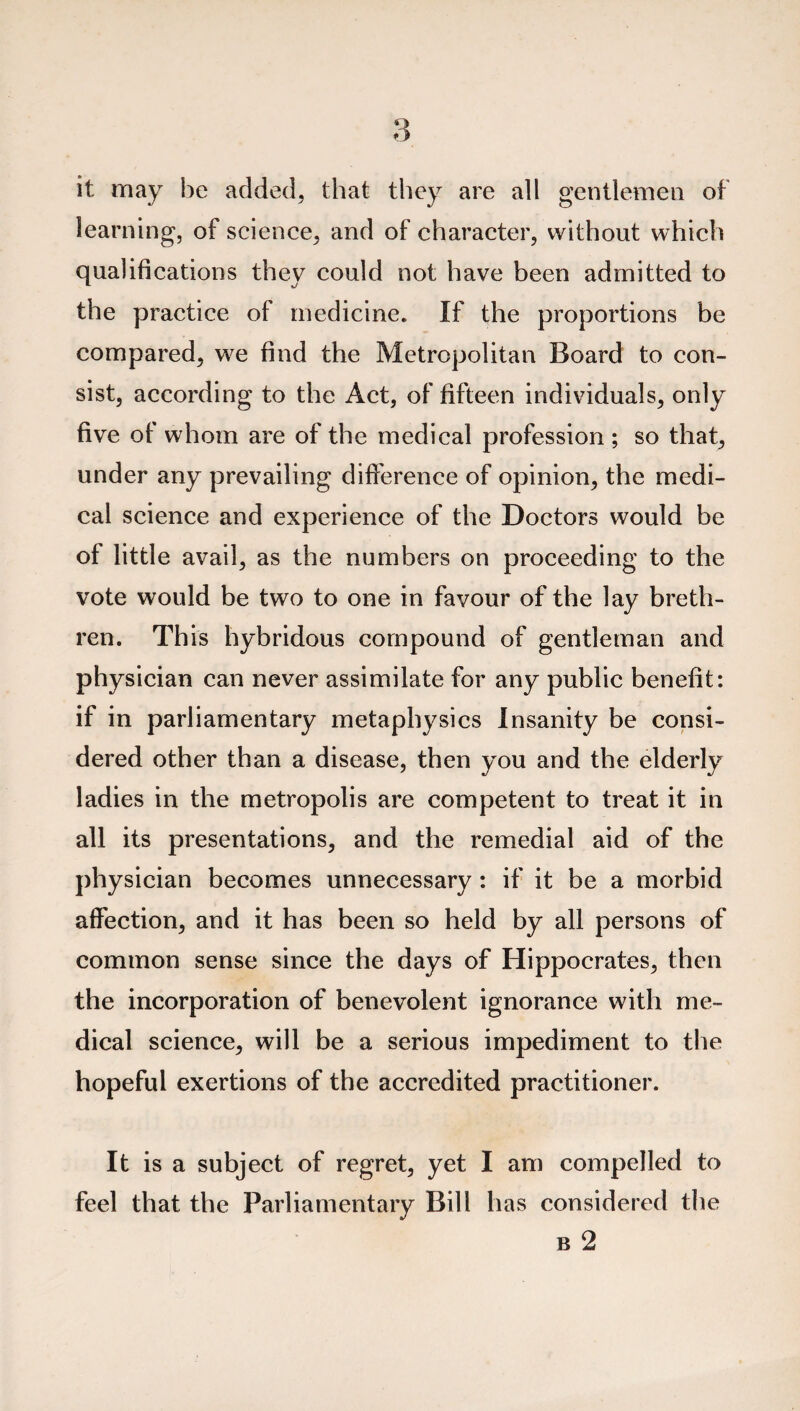 it may he added, that they are all gentlemen of learning, of science, and of character, without which qualifications they could not have been admitted to the practice of medicine. If the proportions be compared, we find the Metropolitan Board to con¬ sist, according to the Act, of fifteen individuals, only five of whom are of the medical profession ; so that, under any prevailing difference of opinion, the medi¬ cal science and experience of the Doctors would be of little avail, as the numbers on proceeding to the vote would be two to one in favour of the lay breth¬ ren. Th is hybridous compound of gentleman and physician can never assimilate for any public benefit: if in parliamentary metaphysics Insanity be consi¬ dered other than a disease, then you and the elderly ladies in the metropolis are competent to treat it in all its presentations, and the remedial aid of the physician becomes unnecessary: if it be a morbid affection, and it has been so held by all persons of common sense since the days of Hippocrates, then the incorporation of benevolent ignorance with me¬ dical science, will be a serious impediment to the hopeful exertions of the accredited practitioner. It is a subject of regret, yet I am compelled to feel that the Parliamentary Bill has considered the b 2