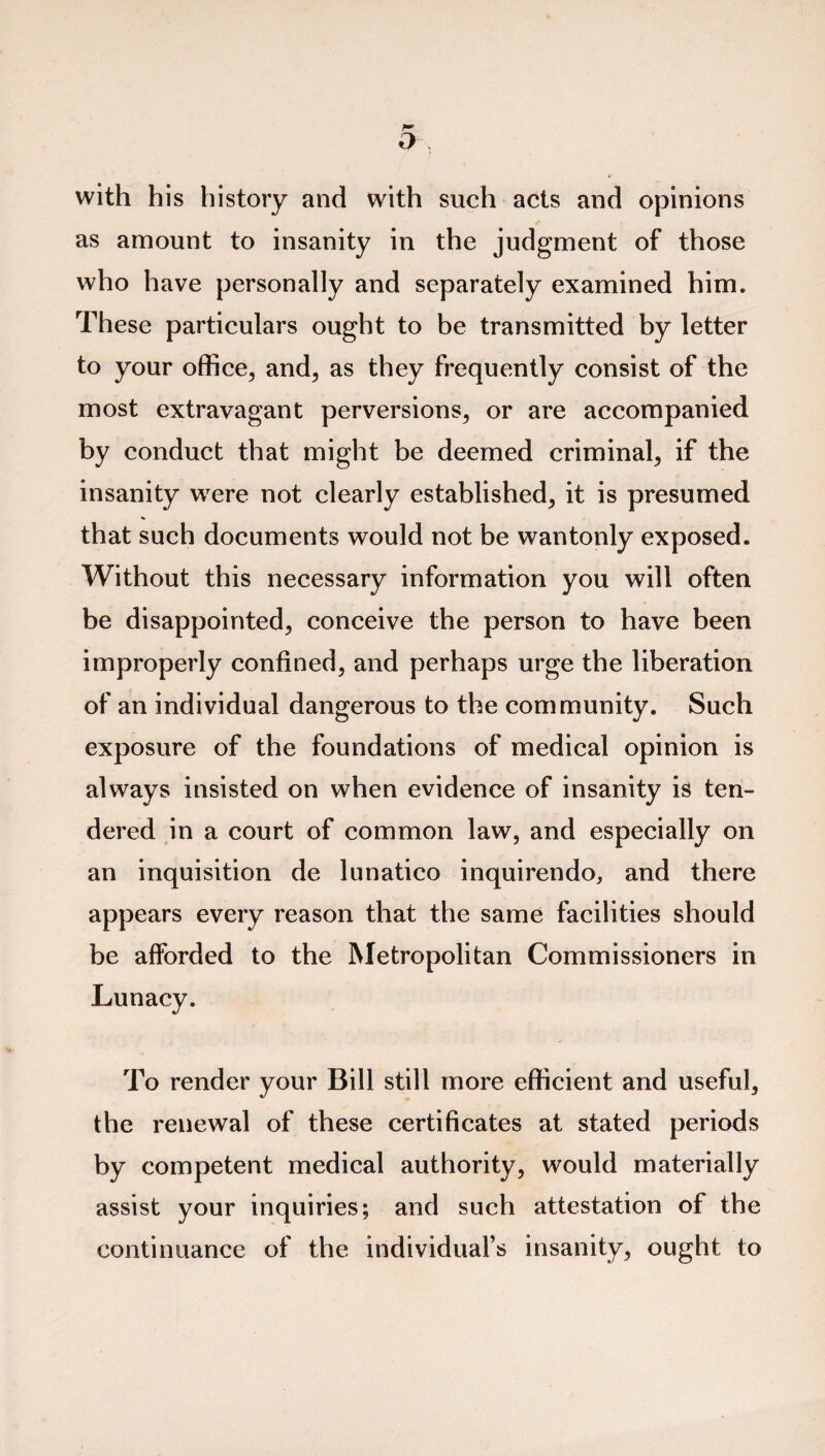 with his history and with such acts and opinions as amount to insanity in the judgment of those who have personally and separately examined him. These particulars ought to be transmitted by letter to your office, and, as they frequently consist of the most extravagant perversions, or are accompanied by conduct that might be deemed criminal, if the insanity were not clearly established, it is presumed that such documents would not be wantonly exposed. Without this necessary information you will often be disappointed, conceive the person to have been improperly confined, and perhaps urge the liberation of an individual dangerous to the community. Such exposure of the foundations of medical opinion is always insisted on when evidence of insanity is ten¬ dered in a court of common law, and especially on an inquisition de lunatico inquirendo, and there appears every reason that the same facilities should be afforded to the Metropolitan Commissioners in Lunacy. To render your Bill still more efficient and useful, the renewal of these certificates at stated periods by competent medical authority, would materially assist your inquiries; and such attestation of the continuance of the individual's insanity, ought to