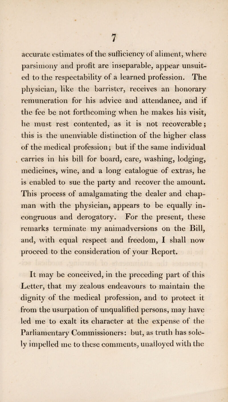 accurate estimates of the sufficiency of aliment, where parsimony and profit are inseparable, appear unsuit¬ ed to the respectability of a learned profession. The physician, like the barrister, receives an honorary remuneration for his advice and attendance, and if the fee be not forthcoming when he makes his visit, he must rest contented, as it is not recoverable; this is the unenviable distinction of the higher class of the medical profession; but if the same individual carries in his bill for board, care, washing, lodging, medicines, wine, and a long catalogue of extras, he is enabled to sue the party and recover the amount. This process of amalgamating the dealer and chap¬ man with the physician, appears to be equally in¬ congruous and derogatory. For the present, these remarks terminate my animadversions on the Bill, and, with equal respect and freedom, I shall now proceed to the consideration of your Report. It may be conceived, in the preceding part of this Letter, that my zealous endeavours to maintain the dignity of the medical profession, and to protect it from the usurpation of unqualified persons, may have led me to exalt its character at the expense of the Parliamentary Commissioners: but, as truth has sole¬ ly impelled me to these comments, unailoyed with the