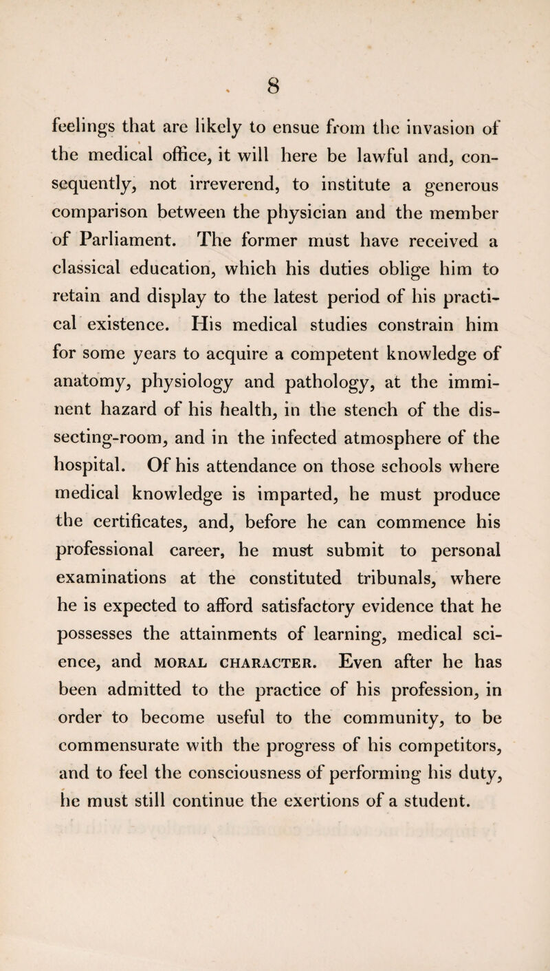 feelings that are likely to ensue from the invasion of * the medical office, it will here be lawful and, con¬ sequently, not irreverend, to institute a generous comparison between the physician and the member of Parliament. The former must have received a classical education, which his duties oblige him to retain and display to the latest period of his practi¬ cal existence. His medical studies constrain him for some years to acquire a competent knowledge of anatomy, physiology and pathology, at the immi¬ nent hazard of his health, in the stench of the dis¬ secting-room, and in the infected atmosphere of the hospital. Of his attendance on those schools where medical knowledge is imparted, he must produce the certificates, and, before he can commence his professional career, he must submit to personal examinations at the constituted tribunals, where he is expected to afford satisfactory evidence that he possesses the attainments of learning, medical sci¬ ence, and moral character. Even after he has been admitted to the practice of his profession, in order to become useful to the community, to be commensurate with the progress of his competitors, and to feel the consciousness of performing his duty, he must still continue the exertions of a student.