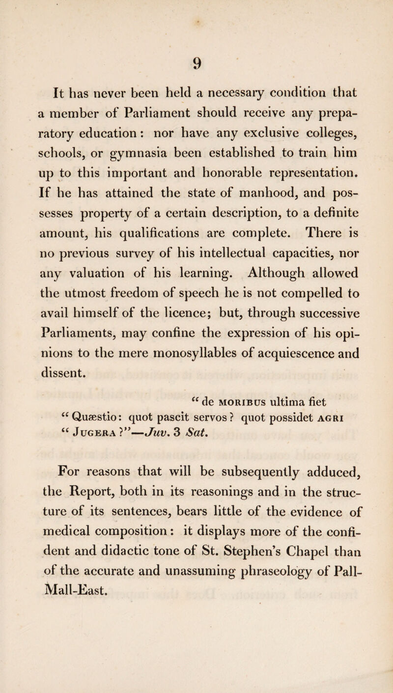 It has never been held a necessary condition that a member of Parliament should receive any prepa¬ ratory education: nor have any exclusive colleges, schools, or gymnasia been established to train him up to this important and honorable representation. If he has attained the state of manhood, and pos¬ sesses property of a certain description, to a definite amount, his qualifications are complete. There is no previous survey of his intellectual capacities, nor any valuation of his learning. Although allowed the utmost freedom of speech he is not compelled to avail himself of the licence; but, through successive Parliaments, may confine the expression of his opi¬ nions to the mere monosyllables of acquiescence and dissent. “ de moribus ultima fiet “Qusestio: quot pascit servos? quot possidet agri “ Jug er a ?”—Juv. 3 Sat. For reasons that will be subsequently adduced, the Report, both in its reasonings and in the struc¬ ture of its sentences, bears little of the evidence of medical composition : it displays more of the confi¬ dent and didactic tone of St. Stephen’s Chapel than of the accurate and unassuming phraseology of Pall- Mall-East.