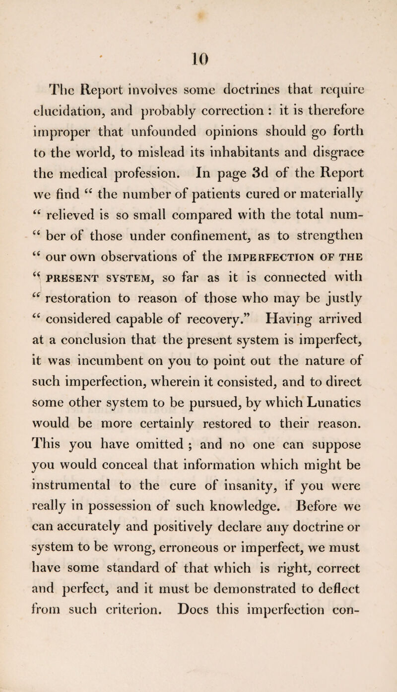 The Report involves some doctrines that require elucidation, and probably correction : it is therefore improper that unfounded opinions should go forth to the world, to mislead its inhabitants and disgrace the medical profession. In page 3d of the Report we find “ the number of patients cured or materially 66 relieved is so small compared with the total num- “ ber of those under confinement, as to strengthen “ our own observations of the imperfection of the “ present system, so far as it is connected with u restoration to reason of those who may be justly <c considered capable of recovery.” Having arrived at a conclusion that the present system is imperfect, it was incumbent on you to point out the nature of such imperfection, wherein it consisted, and to direct some other system to be pursued, by which Lunatics would be more certainly restored to their reason. This you have omitted ; and no one can suppose you would conceal that information which might be instrumental to the cure of insanity, if you were really in possession of such knowledge. Before we can accurately and positively declare any doctrine or system to be wrong, erroneous or imperfect, we must have some standard of that which is right, correct and perfect, and it must be demonstrated to deflect from such criterion. Does this imperfection con-