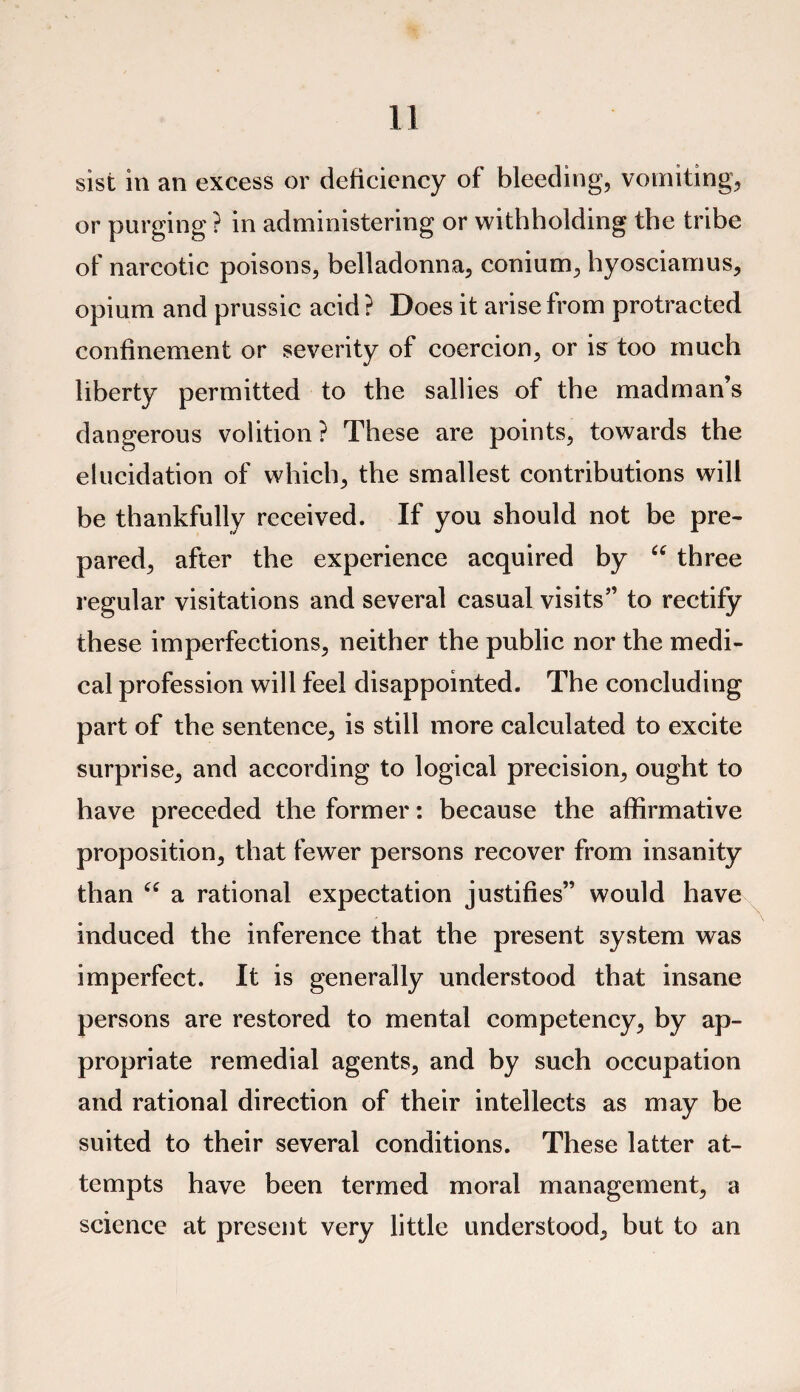 sist in an excess or deficiency of bleeding, vomiting, or purging ? in administering or withholding the tribe of narcotic poisons, belladonna, conium, hyosciamus, opium and prussic acid? Does it arise from protracted confinement or severity of coercion, or is too much liberty permitted to the sallies of the madman’s dangerous volition? These are points, towards the elucidation of which, the smallest contributions will be thankfully received. If you should not be pre¬ pared, after the experience acquired by “ three regular visitations and several casual visits” to rectify these imperfections, neither the public nor the medi¬ cal profession will feel disappointed. The concluding part of the sentence, is still more calculated to excite surprise, and according to logical precision, ought to have preceded the former: because the affirmative proposition, that fewer persons recover from insanity than “ a rational expectation justifies” would have induced the inference that the present system was imperfect. It is generally understood that insane persons are restored to mental competency, by ap¬ propriate remedial agents, and by such occupation and rational direction of their intellects as may be suited to their several conditions. These latter at¬ tempts have been termed moral management, a science at present very little understood, but to an