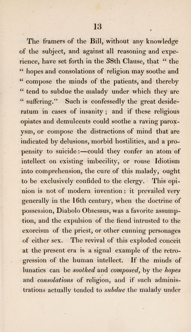 The framers of the Bill, without any knowledge of the subject, and against all reasoning and expe¬ rience, have set forth in the 38th Clause, that “ the “ hopes and consolations of religion may soothe and u compose the minds of the patients, and thereby “ tend to subdue the malady under which they are “ suffering/’ Such is confessedly the great deside¬ ratum in cases of insanity ; and if these religious opiates and demulcents could soothe a raving parox¬ ysm, or compose the distractions of mind that are indicated by delusions, morbid hostilities, and a pro¬ pensity to suicide:—could they confer an atom of intellect on existing imbecility, or rouse Idiotism into comprehension, the cure of this malady, ought to be exclusively confided to the clergy. This opi¬ nion is not of modern invention : it prevailed very generally in the 16th century, when the doctrine of possession, Diabolo Obsessus, was a favorite assump¬ tion, and the expulsion of the fiend intrusted to the exorcism of the priest, or other cunning personages of either sex. The revival of this exploded conceit at the present era is a signal example of the retro¬ gression of the human intellect. If the minds of lunatics can be soothed and composed, by the hopes and consolations of religion, and if such adminis¬ trations actually tended to subdue the malady under