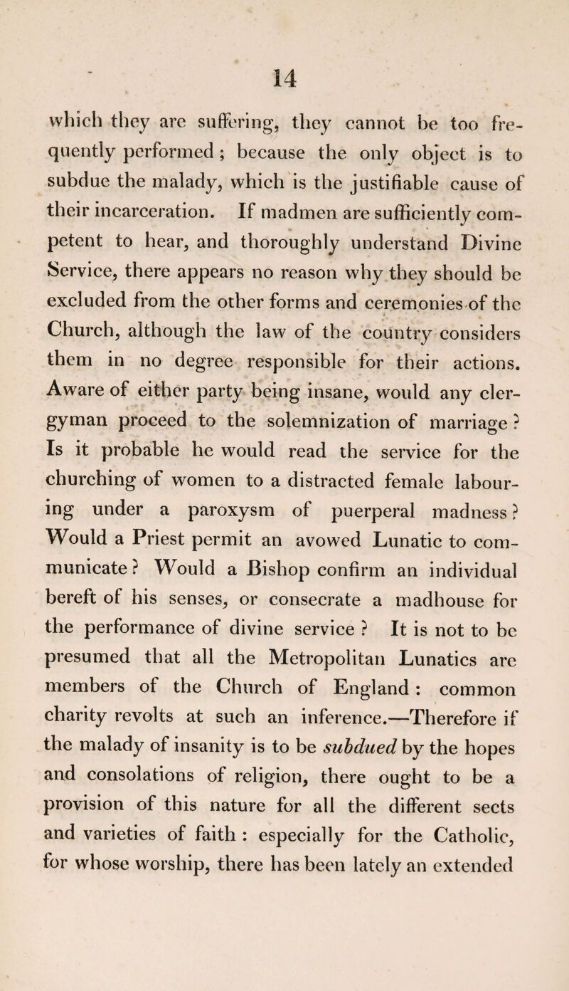 which they are suffering, they cannot be too fre¬ quently performed ; because the only object is to subdue the malady, which is the justifiable cause of their incarceration. If madmen are sufficiently com¬ petent to hear, and thoroughly understand Divine Service, there appears no reason why they should be excluded from the other forms and ceremonies of the Church, although the law of the country considers them in no degree responsible for their actions. Aware of either party being insane, would any cler¬ gyman proceed to the solemnization of marriage ? Is it probable he would read the service for the churching of women to a distracted female labour¬ ing under a paroxysm of puerperal madness ? Would a Priest permit an avowed Lunatic to com¬ municate ? Would a Bishop confirm an individual bereft of his senses, or consecrate a madhouse for the performance of divine service ? It is not to be presumed that all the Metropolitan Lunatics are members of the Church of England : common charity revolts at such an inference.—Therefore if the malady of insanity is to be subdued by the hopes and consolations of religion, there ought to be a provision of this nature for all the different sects and varieties of faith : especially for the Catholic, for whose worship, there has been lately an extended