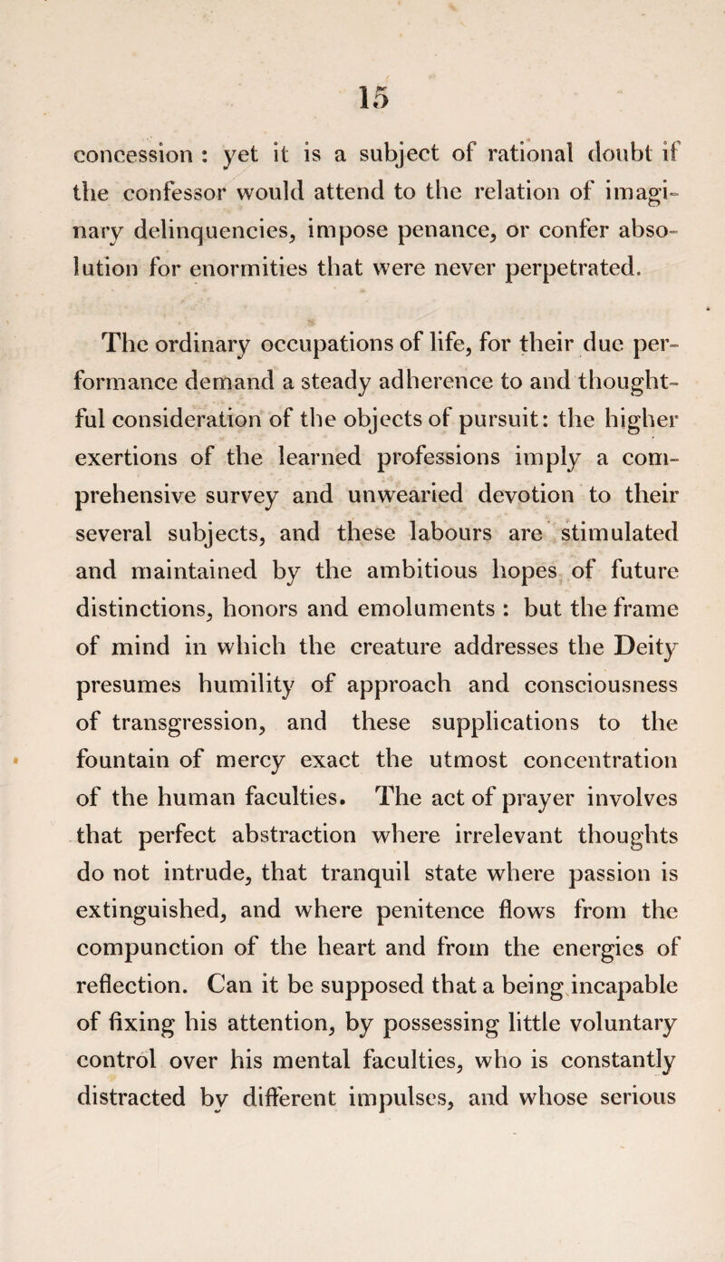 concession : yet it is a subject of rational doubt if the confessor would attend to the relation of imagi¬ nary delinquencies, impose penance, or confer abso¬ lution for enormities that were never perpetrated. The ordinary occupations of life, for their due per¬ formance demand a steady adherence to and thought¬ ful consideration of the objects of pursuit: the higher exertions of the learned professions imply a com¬ prehensive survey and unwearied devotion to their several subjects, and these labours are stimulated and maintained by the ambitious hopes of future distinctions, honors and emoluments : but the frame of mind in which the creature addresses the Deity presumes humility of approach and consciousness of transgression, and these supplications to the fountain of mercy exact the utmost concentration of the human faculties. The act of prayer involves that perfect abstraction where irrelevant thoughts do not intrude, that tranquil state where passion is extinguished, and where penitence flows from the compunction of the heart and from the energies of reflection. Can it be supposed that a being incapable of fixing his attention, by possessing little voluntary control over his mental faculties, who is constantly distracted by different impulses, and whose serious