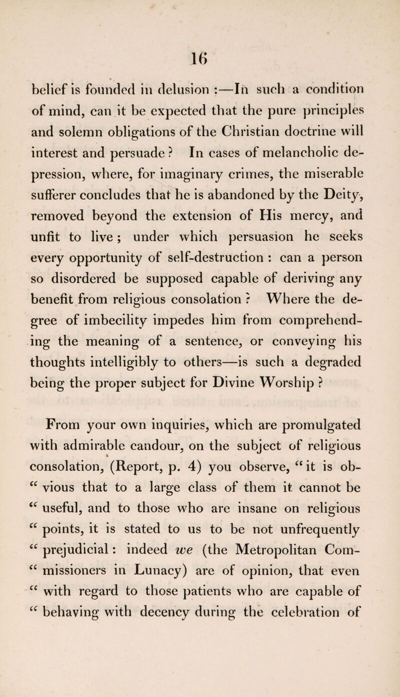 belief is founded in delusion :—In such a condition of mind, can it be expected that the pure principles and solemn obligations of the Christian doctrine will interest and persuade ? In cases of melancholic de¬ pression, where, for imaginary crimes, the miserable sufferer concludes that he is abandoned by the Deity, removed beyond the extension of His mercy, and unfit to live; under which persuasion he seeks every opportunity of self-destruction : can a person so disordered be supposed capable of deriving any benefit from religious consolation ? Where the de¬ gree of imbecility impedes him from comprehend¬ ing the meaning of a sentence, or conveying his thoughts intelligibly to others—is such a degraded being the proper subject for Divine Worship ? From your own inquiries, which are promulgated with admirable candour, on the subject of religious consolation, (Report, p. 4) you observe, u it is ob- “ vious that to a large class of them it. cannot be 66 useful, and to those who are insane on religious ec points, it is stated to us to be not unfrequently prejudicial: indeed we (the Metropolitan Com- “ missioners in Lunacy) are of opinion, that even “ with regard to those patients who are capable of £C behaving with decency during the celebration of