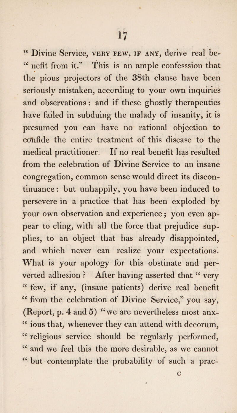 u Divine Service, very few, if any, derive real be- “ nefit from it.” This is an ample confesssion that the pious projectors of the 38th clause have been seriously mistaken, according to your own inquiries and observations: and if these ghostly therapeutics have failed in subduing the malady of insanity, it is presumed you can have no rational objection to confide the entire treatment of this disease to the medical practitioner. If no real benefit has resulted from the celebration of Divine Service to an insane congregation, common sense would direct its discon¬ tinuance : but unhappily, you have been induced to persevere in a practice that has been exploded by your own observation and experience; you even ap¬ pear to cling, with all the force that prejudice sup¬ plies, to an object that has already disappointed, and which never can realize your expectations. What is your apology for this obstinate and per¬ verted adhesion ? After having asserted that “ very “ few, if any, (insane patients) derive real benefit from the celebration of Divine Service,” you say, (Report, p. 4 and 5) “we are nevertheless most anx- “ ious that, whenever they can attend with decorum, “ religious service should be regularly performed, “ and we feel this the more desirable, as we cannot “ but contemplate the probability of such a prac- c