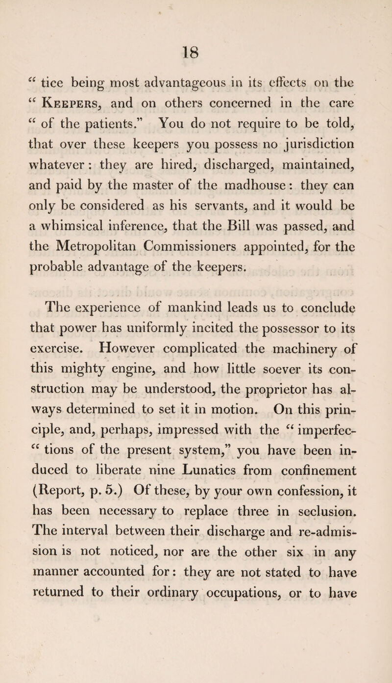 “ tice being most advantageous in its effects on the “ Keepers, and on others concerned in the care “ of the patients.” You do not require to be told, that over these keepers you possess no jurisdiction whatever: they are hired, discharged, maintained, and paid by the master of the madhouse: they can only be considered as his servants, and it would be a whimsical inference, that the Bill was passed, and the Metropolitan Commissioners appointed, for the probable advantage of the keepers. The experience of mankind leads us to conclude that power has uniformly incited the possessor to its exercise. However complicated the machinery of this mighty engine, and how little soever its con¬ struction may be understood, the proprietor has al¬ ways determined to set it in motion. On this prin¬ ciple, and, perhaps, impressed with the u imperfec- tions of the present system,” you have been in¬ duced to liberate nine Lunatics from confinement (Report, p. 5.) Of these, by your own confession, it has been necessary to replace three in seclusion. The interval between their discharge and re-admis¬ sion is not noticed, nor are the other six in any manner accounted for: they are not stated to have returned to their ordinary occupations, or to have