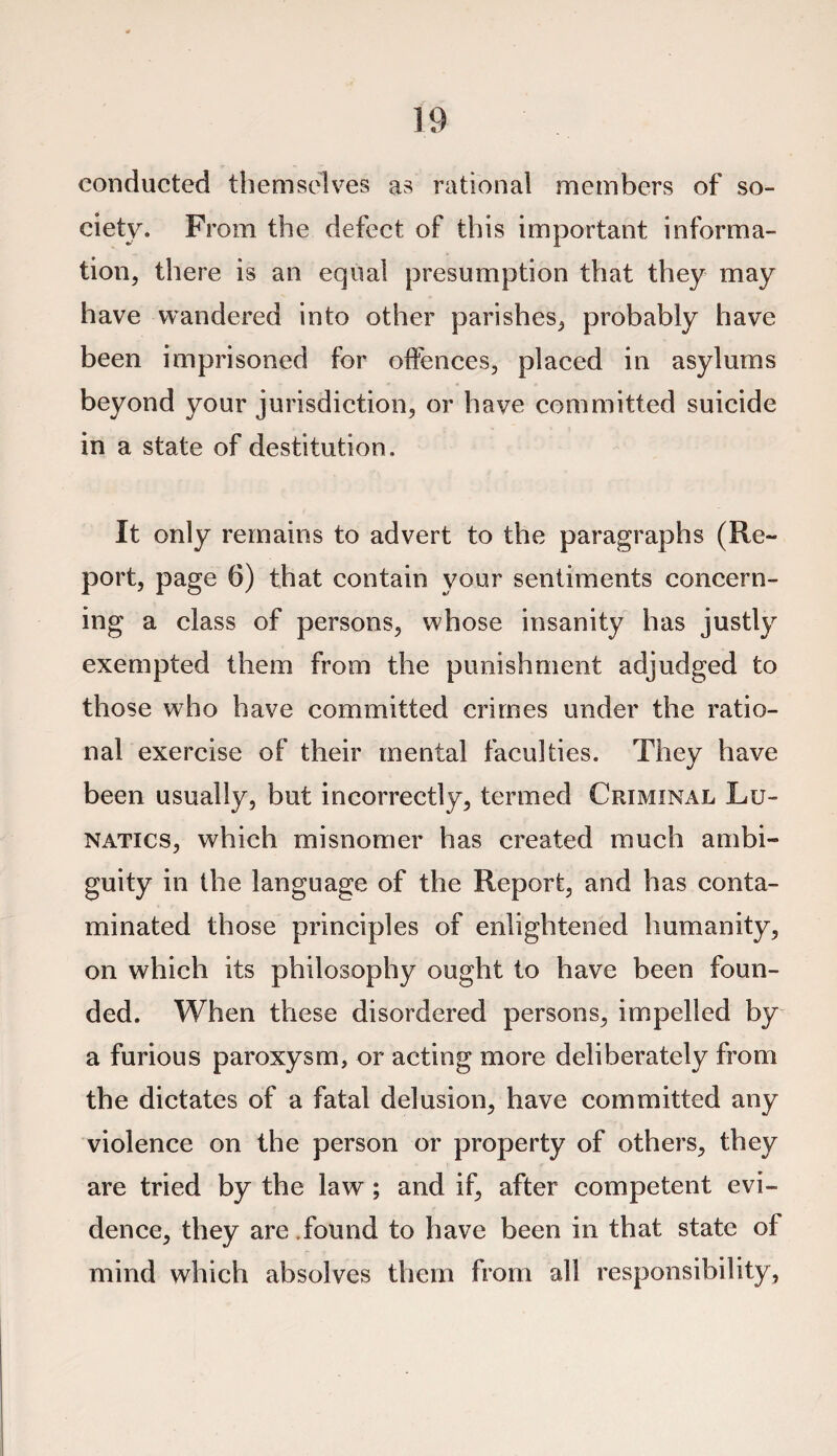 conducted themselves as rational members of so¬ ciety. From the defect of this important informa¬ tion, there is an equal presumption that they may have wandered into other parishes, probably have been imprisoned for offences, placed in asylums beyond your jurisdiction, or have committed suicide in a state of destitution. It only remains to advert to the paragraphs (Re¬ port, page 6) that contain your sentiments concern¬ ing a class of persons, whose insanity has justly exempted them from the punishment adjudged to those who have committed crimes under the ratio¬ nal exercise of their mental faculties. They have been usually, but incorrectly, termed Criminal Lu¬ natics, which misnomer has created much ambi¬ guity in the language of the Report, and has conta¬ minated those principles of enlightened humanity, on which its philosophy ought to have been foun¬ ded. When these disordered persons, impelled by a furious paroxysm, or acting more deliberately from the dictates of a fatal delusion, have committed any violence on the person or property of others, they are tried by the law ; and if, after competent evi¬ dence, they are.found to have been in that state of mind which absolves them from all responsibility,