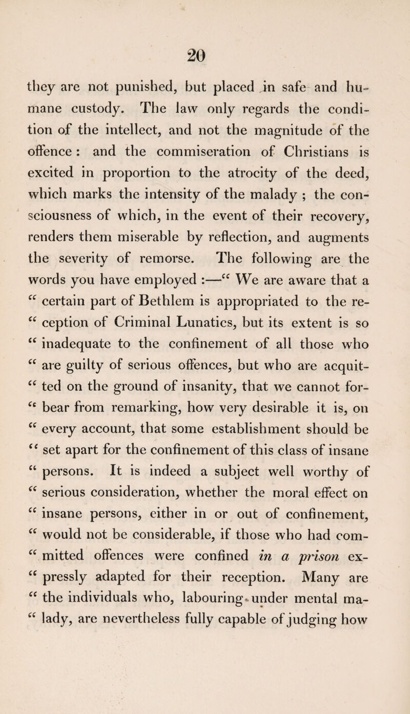 they are not punished, but placed in safe and hu¬ mane custody. The law only regards the condi¬ tion of the intellect, and not the magnitude of the offence: and the commiseration of Christians is excited in proportion to the atrocity of the deed, which marks the intensity of the malady ; the con¬ sciousness of which, in the event of their recovery, renders them miserable by reflection, and augments the severity of remorse. The following are the words you have employed :—Cf We are aware that a “ certain part of Bethlem is appropriated to the re- “ ception of Criminal Lunatics, but its extent is so “ inadequate to the confinement of all those who “ are guilty of serious offences, but who are acquit- u ted on the ground of insanity, that we cannot for- Cc bear from remarking, how very desirable it is, on “ every account, that some establishment should be “ set apart for the confinement of this class of insane “ persons. It is indeed a subject well worthy of C£ serious consideration, whether the moral effect on “ insane persons, either in or out of confinement, “ would not be considerable, if those who had com- “ mitted offences were confined in a prison ex- “ pressly adapted for their reception. Many are “ the individuals who, labouring* under mental ma- u lady, are nevertheless fully capable of judging how