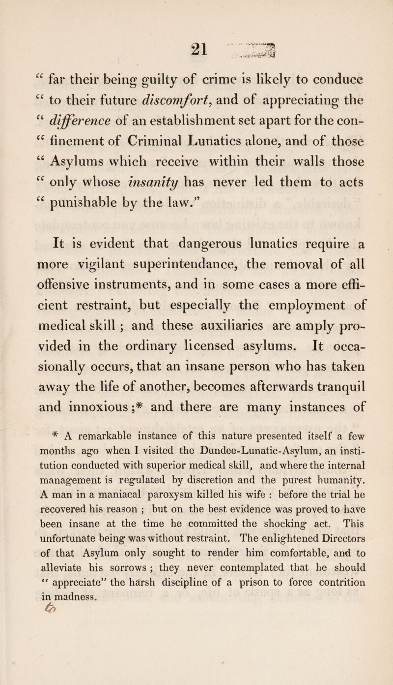 a far their being guilty of crime is likely to conduce Cf to their future discomfort, and of appreciating the “ difference of an establishment set apart for the con- “ finement of Criminal Lunatics alone, and of those “ Asylums which receive within their walls those only whose insanity has never led them to acts “ punishable by the law.” It is evident that dangerous lunatics require a more vigilant superintendance, the removal of all offensive instruments, and in some cases a more effi¬ cient restraint, but especially the employment of medical skill ; and these auxiliaries are amply pro¬ vided in the ordinary licensed asylums. It occa¬ sionally occurs, that an insane person who has taken away the life of another, becomes afterwards tranquil and innoxious ;* and there are many instances of * A remarkable instance of this nature presented itself a few months ago when I visited the Dundee-Lunatic-Asylum, an insti¬ tution conducted with superior medical skill, and where the internal management is regulated by discretion and the purest humanity. A man in a maniacal paroxysm killed his wife : before the trial he recovered his reason ; but on the best evidence was proved to have been insane at the time he committed the shocking act. This unfortunate being was without restraint. The enlightened Directors of that Asylum only sought to render him comfortable, and to alleviate his sorrows ; they never contemplated that he should “ appreciate” the harsh discipline of a prison to force contrition in madness.