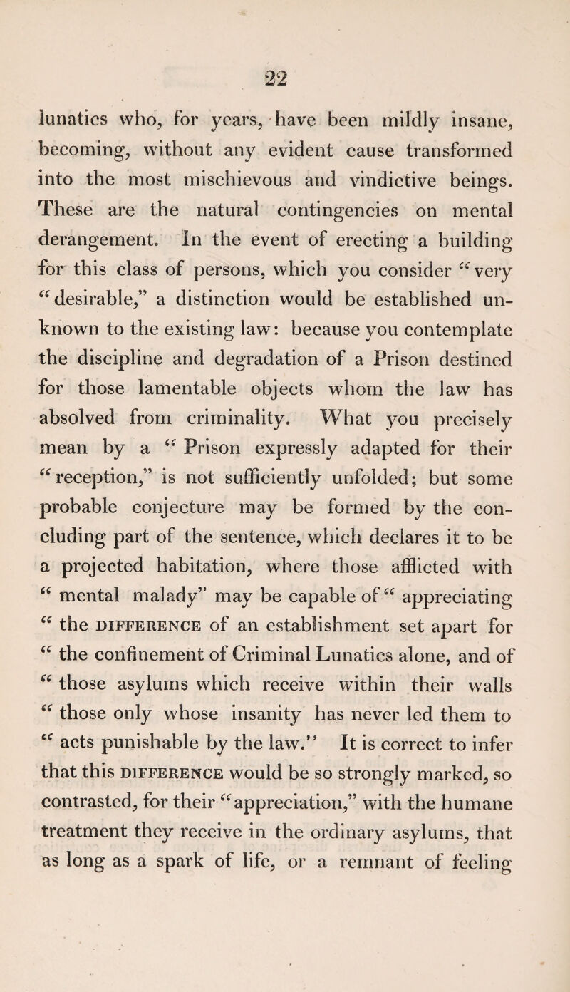 lunatics who, for years, have been mildly insane, becoming, without any evident cause transformed into the most mischievous and vindictive beings. These are the natural contingencies on mental derangement. In the event of erecting a building for this class of persons, which you consider “ very “desirable,” a distinction would be established un¬ known to the existing law: because you contemplate the discipline and degradation of a Prison destined for those lamentable objects whom the law has absolved from criminality. What you precisely mean by a “ Prison expressly adapted for their “reception,” is not sufficiently unfolded; but some probable conjecture may be formed by the con¬ cluding part of the sentence, which declares it to be a projected habitation, where those afflicted with “ mental malady” may be capable of “ appreciating “ the difference of an establishment set apart for “ the confinement of Criminal Lunatics alone, and of “ those asylums which receive within their walls “ those only whose insanity has never led them to “ acts punishable by the law.” It is correct to infer that this difference would be so strongly marked, so contrasted, for their “appreciation,” with the humane treatment they receive in the ordinary asylums, that as long as a spark of life, or a remnant of feeling