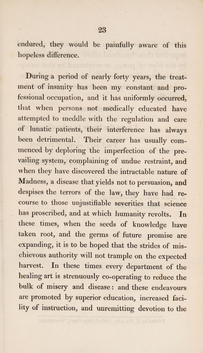 endured, they would be painfully aware of this hopeless difference. During a period of nearly forty years, the treat¬ ment of insanity has been my constant and pro¬ fessional occupation, and it has uniformly occurred, that when persons not medically educated have attempted to meddle with the regulation and care of lunatic patients, their interference has always been detrimental. Their career has usually com¬ menced by deploring the imperfection of the pre¬ vailing system, complaining of undue restraint, and when they have discovered the intractable nature of Madness, a disease that yields not to persuasion, and despises the terrors of the law, they have had re¬ course to those unjustifiable severities that science has proscribed, and at which humanity revolts. In these times, when the seeds of knowledge have taken root, and the germs of future promise are expanding, it is to be hoped that the strides of mis¬ chievous authority will not trample on the expected harvest. In these times every department of the healing art is strenuously co-operating to reduce the bulk of misery and disease: and these endeavours are promoted by superior education, increased faci¬ lity of instruction, and unremitting devotion to the