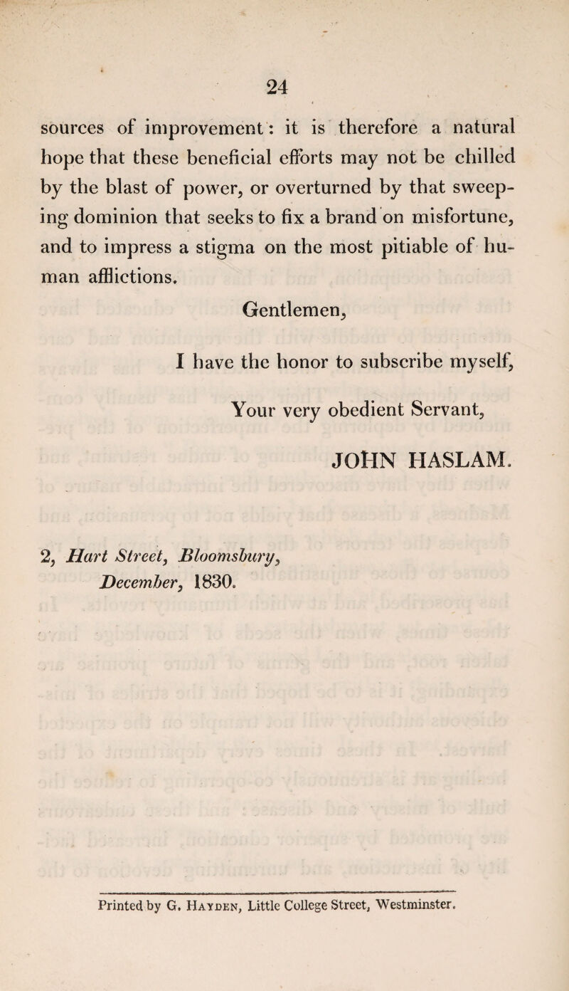 sources of improvement: it is therefore a natural hope that these beneficial efforts may not be chilled by the blast of power, or overturned by that sweep¬ ing dominion that seeks to fix a brand on misfortune, and to impress a stigma on the most pitiable of hu¬ man afflictions. Gentlemen, I have the honor to subscribe myself. Your very obedient Servant, JOHN HASLAM. 2, Hart Street, Bloomsbury, December, 1830. Printed by G. Hayden, Little College Street, Westminster.