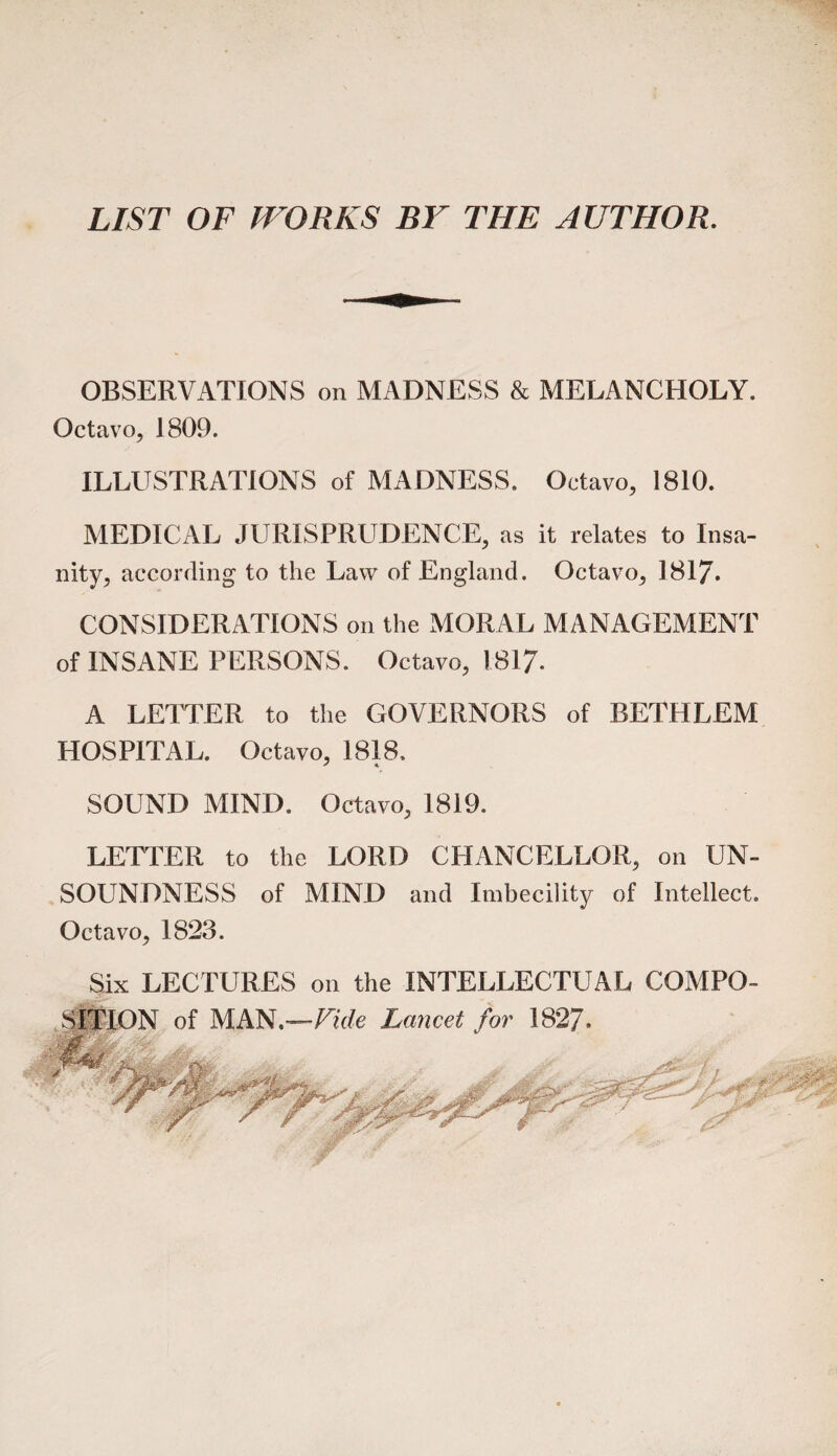 LIST OF WORKS BY THE AUTHOR. OBSERVATIONS on MADNESS & MELANCHOLY. Octavo, 1809. ILLUSTRATIONS of MADNESS. Octavo, 1810. MEDICAL JURISPRUDENCE, as it relates to Insa¬ nity, according to the Law of England. Octavo, 1817* CONSIDERATIONS on the MORAL MANAGEMENT of INSANE PERSONS. Octavo, 1817. A LETTER to the GOVERNORS of BETHLEM HOSPITAL. Octavo, 1818. SOUND MIND. Octavo, 1819. LETTER to the LORD CHANCELLOR, on UN¬ SOUNDNESS of MIND and Imbecility of Intellect. Octavo, 1823. Six LECTURES on the INTELLECTUAL COMPO¬ SITION of MAN.—Tide Lancet for 182?.