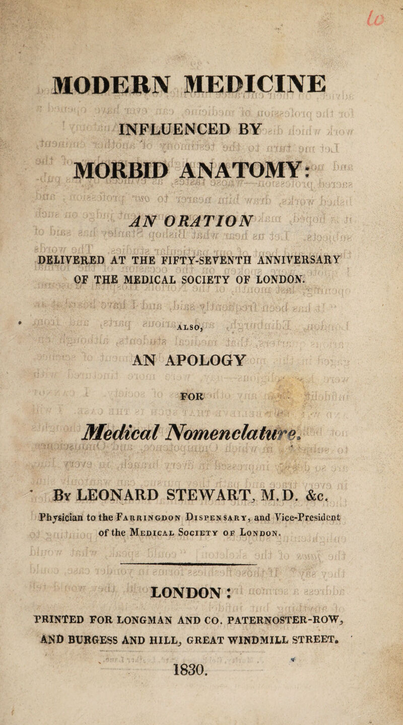 MODERN MEDICINE INFLUENCED BY MORBID ANATOMY: AN ORATION DELIVERED AT THE FIFTY-SEVENTH ANNIVERSARY OF THE MEDICAL SOCIETY OF LONDON. ALSO, AN APOLOGY FOR Medical Nomenclature. • By LEONARD STEWART, M.D. &c. Physician to the Farringdon Dispensary, and Vice-President of the Medical Society of London. LONDON : TRINTED FOR LONGMAN AND CO. PATERNOSTER-ROW, AND BURGESS AND HILL, GREAT WINDMILL STREET. 1830.