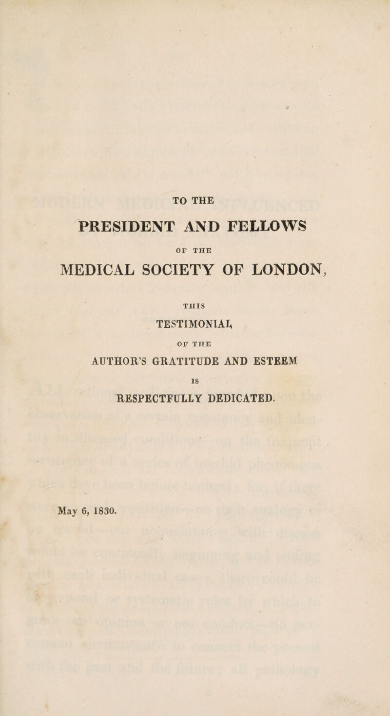 TO THE PRESIDENT AND FELLOWS OF THE MEDICAL SOCIETY OF LONDON, THIS TESTIMONIAL OF THE AUTHOR’S GRATITUDE AND ESTEEM is RESPECTFULLY DEDICATED. May 6, 1830.