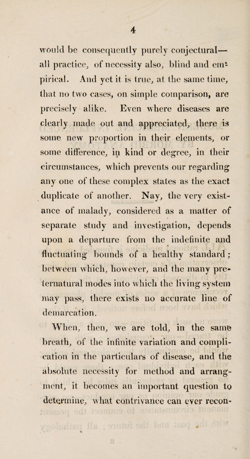 would be consequently purely conjectural— all practice, of necessity also, blind and em¬ pirical. And yet it is true, at the same time, that no two cases, on simple comparison, are precisely alike. Even where diseases are clearly made out and appreciated, there is some new proportion in their elements, or some difference, in kind or degree, in their circumstances, which prevents our regarding any one of these complex states as the exact duplicate of another. Nay, the very exist- ance of malady, considered as a matter of separate study and investigation, depends upon a departure from the indefinite and fluctuating bounds of a healthy standard; between which, however, and the many pre* ternatural modes into which the living system may pass, there exists no accurate line of demarcation. When, then, we are told, in the same breath, of the infinite variation and compli¬ cation in the particulars of disease, and the absolute necessity for method and arrang- inent, it becomes an important question to determine, what contrivance can ever recon-