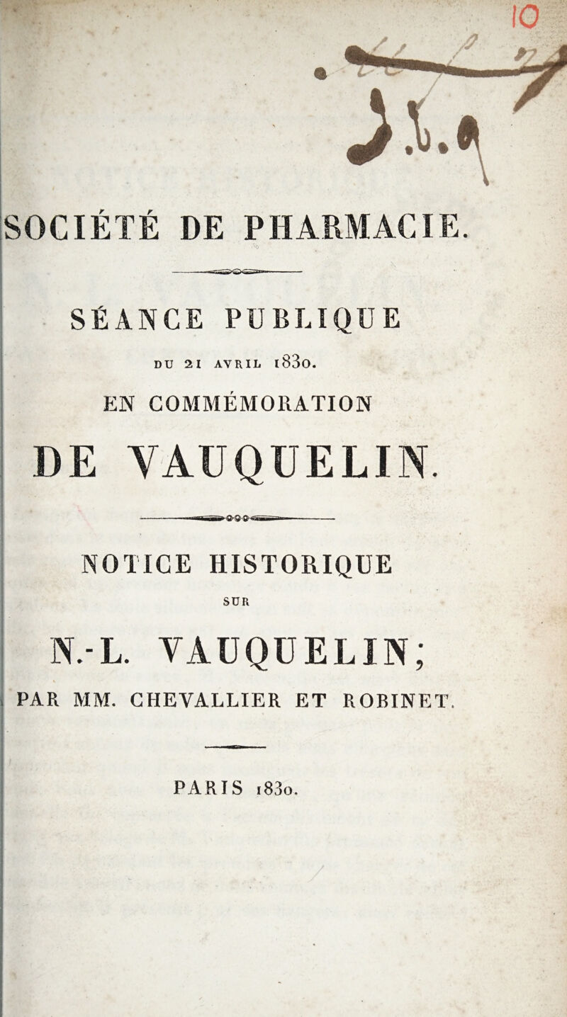 SOCIÉTÉ DE PHARMACIE. ^0 \ SÉANCE PUBLIQUE DU 21 AVRIL l83o. EN COMMEMORATION DE YAUQÜELIN. • iiî»»~ TT ^ Tt ^~î NOTICE HISTORIQUE SUR N.-L. VAUQUELIN; l PAR MM. CHEVALLIER ET ROBINET. PARIS i83o.