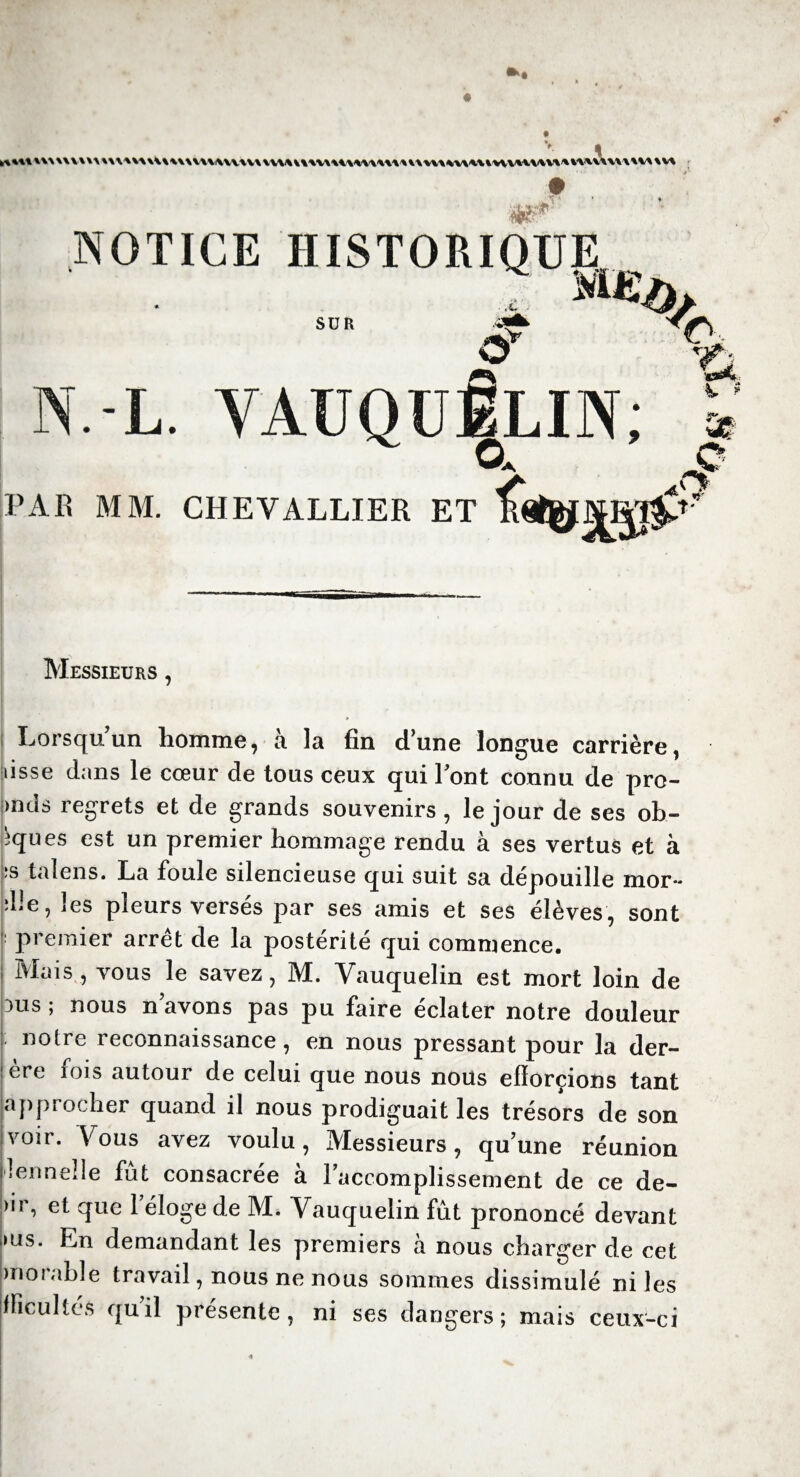 1 NOTICE HISTORIQUE, SUR O > N.-L. VAUQUELIN; A V ? PAR MM. CHEVALLIER ET Messieurs , » * *-*/ Lorsqu’un homme, à la fin d’une longue carrière, lisse dans le cœur de tous ceux qui Font connu de pro- >nds regrets et de grands souvenirs , le jour de ses ob- tapes est un premier hommage rendu à ses vertus et à is talens. La foule silencieuse qui suit sa dépouille mor~ ;Le, les pleurs versés par ses amis et ses élèves, sont : premier arrêt de la postérité qui commence. Mais , vous le savez, M. Vauquelin est mort loin de 3us ; nous n avons pas pu faire éclater notre douleur notre reconnaissance, en nous pressant pour la der- ère fois autour de celui que nous nous efforcions tant approcher quand il nous prodiguait les trésors de son voir. Vous avez voulu, Messieurs, qu’une réunion lenneîle fut consacrée à l’accomplissement de ce de- >ir, et que l’éloge de M. Vauquelin fût prononcé devant >us. En demandant les premiers à nous charger de cet morable travail, nous ne nous sommes dissimulé ni les fficultés quil présente, ni ses dangers; mais ceux-ci