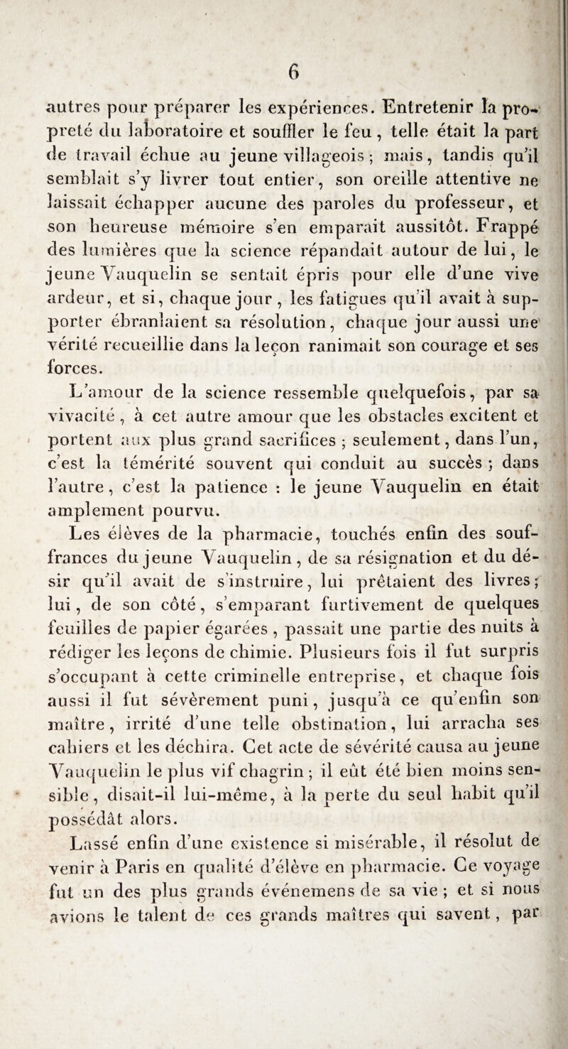 autres pour préparer les expériences. Entretenir la pro¬ preté du laboratoire et souffler le feu, telle était la part de travail échue au jeune villageois ; mais, tandis qu’il semblait s’y livrer tout entier, son oreille attentive ne laissait échapper aucune des paroles du professeur, et son heureuse mémoire s’en emparait aussitôt. Frappé des lumières que la science répandait autour de lui, le jeune Yauquelin se sentait épris pour elle d’une vive ardeur, et si, chaque jour , les fatigues qu’il avait à sup¬ porter ébranlaient sa résolution , chaque jour aussi une vérité recueillie dans la leçon ranimait son courage et ses forces. L’amour de la science ressemble quelquefois, par sa vivacité , à cet autre amour que les obstacles excitent et portent aux plus grand sacrifices ; seulement, dans l’un, c’est la témérité souvent qui conduit au succès ; dans l’autre, c’est la patience : le jeune Yauquelin en était amplement pourvu. Les élèves de la pharmacie, touchés enfin des souf¬ frances du jeune Yauquelin, de sa résignation et du dé¬ sir qu'il avait de s’instruire, lui prêtaient des livres; lui, de son côté, s’emparant furtivement de quelques feuilles de papier égarées , passait une partie des nuits à rédiger les leçons de chimie. Plusieurs fois il fut surpris s’occupant à cette criminelle entreprise, et chaque fois aussi il fut sévèrement puni, jusqu à ce qu’enfin son maître, irrité d’une telle obstination, lui arracha ses cahiers et les déchira. Cet acte de sévérité causa au jeune Yauquelin le plus vif chagrin ; il eut été bien moins sen¬ sible , disait-il lui-même, à la perte du seul habit qu’il possédât alors. Lassé enfin d’une existence si misérable, il résolut de venir à Paris en qualité d’élève en pharmacie. Ce voyage fut un des plus grands événemens de sa vie ; et si nous avions le talent de ces grands maîtres qui savent, par