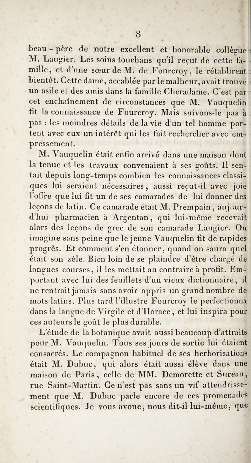 beau - père de notre excellent et honorable collègue M. Laugier. Les soins touchans qu'il reçut de cette fa¬ mille, et dune sceur de M. de Fourcroj, le rétablirent bientôt. Cette dame, accablée par le malheur, avait trouvé un asile et des amis dans la famille Cheradame. C'est par cet enchaînement de circonstances que M. Vauquelin fit la connaissance de Fourcroy. Mais suivons-le pas à pas : les moindres détails de la vie d’un tel homme por¬ tent avec eux un intérêt qui les fait rechercher avec em¬ pressement. M. Vauquelin était enfin arrivé dans une maison dont la tenue et les travaux convenaient à ses goûts. Il sen¬ tait depuis long-temps combien les connaissances classi¬ ques lui seraient nécessaires, aussi reçut-il avec joie l'offre que lui lit un de ses camarades de lui donner des leçons de latin. Ce camarade était M. Prempain, aujour¬ d'hui pharmacien à Argentan, qui lui-même recevait alors des leçons de grec de son camarade Laugier. On imagine sans peine que le jeune Vauquelin fit de rapides progrès. Et comment s'en étonner, quand on saura quel était son zèle. Bien loin de se plaindre d'être chargé de longues courses, il les mettait au contraire à profit. Em¬ portant avec lui des feuillets d'un vieux dictionnaire, il ne rentrait jamais sans avoir appris un grand nombre de mots latins. Plus tard l’illustre Fourcroy le perfectionna dans la langue de Virgile et d Horace, et lui inspira pour ces auteurs le goût le plus durable. L’étude de la botanique avait aussi beaucoup d’attraits pour M. Vauquelin. Tous ses jours de sortie lui étaient consacrés. Le compagnon habituel de ses herborisations était M. Dubuc, qui alors était aussi élève dans une maison de Paris, celle de MM. Demorette et Sureau, rue Saint-Martin. Ce n’est pas sans un vif attendrisse¬ ment cjue M. Dubuc parle encore de ces promenades scientifiques. Je vous avoue, nous dit-il lui-même, que