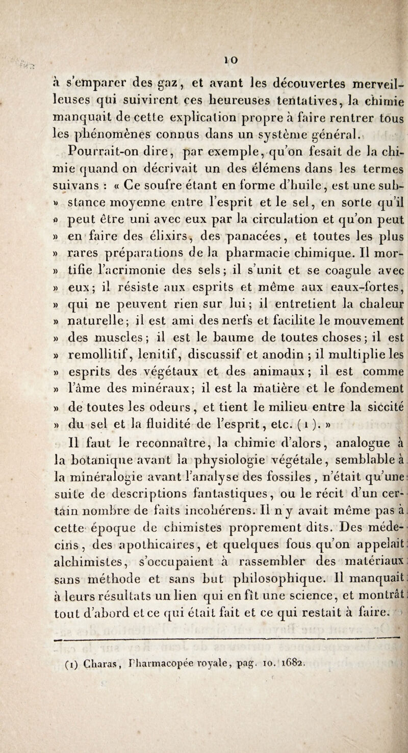 à s’emparer des gaz, et avant les découvertes merveil¬ leuses qui suivirent ces heureuses tentatives, la chimie manquait de cette explication propre à faire rentrer tous les phénomènes connus dans un système général. Pourrait-on dire, par exemple, qu’on fesait de la chi¬ mie quand on décrivait un des élémens dans les termes suivans : « Ce soufre étant en forme d’huile, est une sub- » stance moyenne entre l’esprit et le sel, en sorte qu’il a peut être uni avec eux par la circulation et qu’on peut » en faire des élixirs, des panacées, et toutes les plus » rares préparations de la pharmacie chimique. Il mor- » tifie l’acrimonie des sels ; il s’unit et se coagule avec » eux; il résiste aux esprits et même aux eaux-fortes, » qui ne peuvent rien sur lui; il entretient la chaleur » naturelle ; il est ami des nerfs et facilite le mouvement » des muscles; il est le baume de toutes choses; il est » remollitif, lenitif, discussif et anodin ; il multiplie les » esprits des végétaux et des animaux; il est comme » l’âme des minéraux; il est la matière et le fondement » de toutes les odeurs, et tient le milieu entre la siccité » du sel et la fluidité de l’esprit, etc. (i ). » Il faut le reconnaître, la chimie d’alors, analogue à la botanique avant la physiologie végétale, semblable à la minéralogie avant l’analyse des fossiles, n’était qu’une suite de descriptions fantastiques, ou le récit d’un cer¬ tain nombre de faits incohérens. Il ny avait même pas à cette époque de chimistes proprement dits. Des méde¬ cins, des apothicaires, et quelques fous qu’on appelait alchimistes, s’occupaient à rassembler des matériaux sans méthode et sans but philosophique. Il manquait à leurs résultats un lien qui en fît une science, et montrât; tout d’abord et ce qui était fait et ce qui restait à faire. (i) Çharas, Pharmacopée royale, pag. io. 1682.