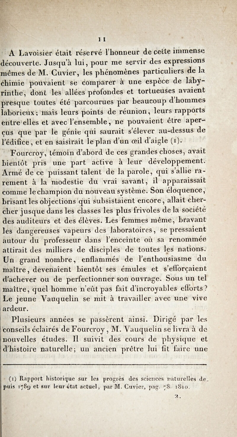 A Lavoisier était réservé Thonneur de cette immense découverte. Jusqu’à lui, pour me servir des expressions mêmes de M. Cuvier, les phénomènes particuliers de la chimie pouvaient se comparer à une espece de laby¬ rinthe, dont les allées profondes et tortueuses avaient presque toutes été parcourues par beaucoup d hommes laborieux; mais leurs points de réunion, leurs rapports entre elles et avec l’ensemble, ne pouvaient être aper¬ çus que par le génie qui saurait s’élever au-dessus de 1 édifice, et en saisirait le plan d’un œil d’aigle (i). Fourcroy, témoin d’abord de ces grandes choses, avait bientôt pris une part active à leur développement. Armé de ce puissant talent de la parole, qui s’allie ra¬ rement à la modestie du vrai savant, il apparaissait comme le champion du nouveau système. Son éloquence, brisant les objections qui subsistaient encore, allait cher¬ cher jusque dans les classes les plus frivoles de la société des auditeurs et des élèves. Les femmes même, bravant les dangereuses vapeurs des laboratoires, se pressaient autour du professeur dans l’enceinte où sa renommée attirait des milliers de disciples de toutes les nations. Un grand nombre, enflammés de l’enthousiasme du maître, devenaient bientôt ses émules et s’efforcaient d’achever ou de perfectionner son ouvrage. Sous un tel maître, quel homme n’eût pas fait d’incroyables efforts ? Le jeune Vauquelin se mit à travailler avec une vive i ardeur. Plusieurs années se passèrent ainsi. Dirigé par les : conseils éclairés de Fourcroy , M. Vauquelin se livra à de nouvelles études. Il suivit des cours de physique et d’histoire naturelle; un ancien prêtre lui fit faire une * -..... — —«----- Ih* .... ■ * # , , • * , • . ' ■ ; f ' r . . . (i) Rapport historique sur les progrès des sciences naturelles de_ puis 1789 et sur leur état actuel, par M. Cuvier, pag. 1810.