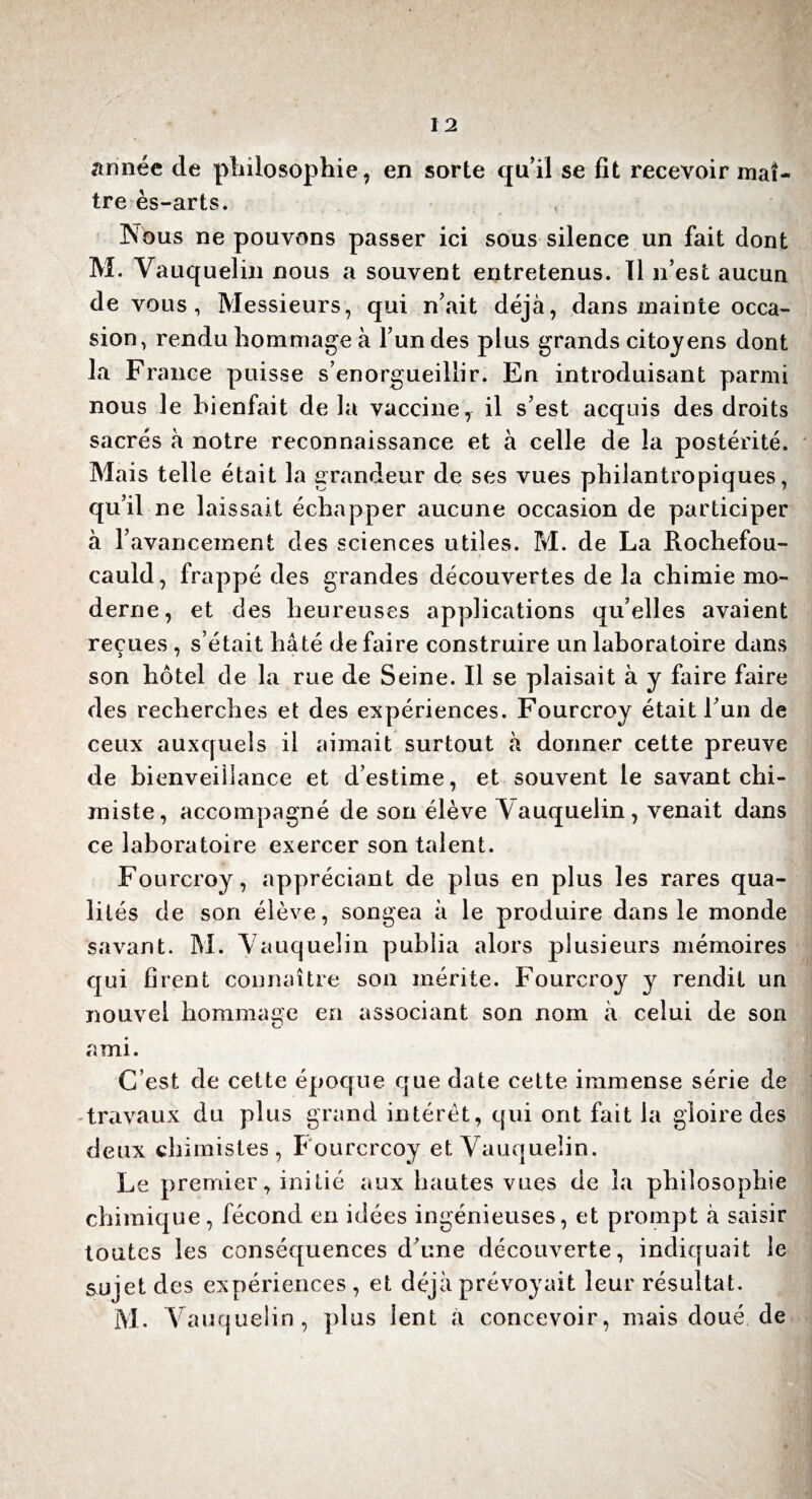 année de philosophie, en sorte qu’il se fit recevoir maî¬ tre ès-arts. Nous ne pouvons passer ici sous silence un fait dont M. Vauquelin nous a souvent entretenus. Tl n’est aucun de vous, Messieurs, qui n’ait déjà, dans mainte occa¬ sion, rendu hommage à l’un des plus grands citoyens dont la France puisse s’enorgueillir. En introduisant parmi nous le bienfait delà vaccine7 il s’est acquis des droits sacrés à notre reconnaissance et à celle de la postérité. Mais telle était la grandeur de ses vues philantropiques, qu’il ne laissait échapper aucune occasion de participer à l’avancement des sciences utiles. M. de La Rochefou¬ cauld, frappé des grandes découvertes de la chimie mo¬ derne, et des heureuses applications qu’elles avaient reçues , s’était hâté de faire construire un laboratoire dans son hôtel de la rue de Seine. Il se plaisait à y faire faire des recherches et des expériences. Fourcroy était l’un de ceux auxquels il aimait surtout à donner cette preuve de bienveillance et d’estime, et souvent le savant chi¬ miste, accompagné de son élève Vauquelin, venait dans ce laboratoire exercer son talent. Fourcroy, appréciant de plus en plus les rares qua¬ lités de son élève, songea à le produire dans le monde savant. M. Vauquelin publia alors plusieurs mémoires cjui firent connaître son mérite. Fourcroy y rendit un nouvel hommage en associant son nom à celui de son ami. C’est de cette époque que date cette immense série de -travaux du plus grand intérêt, qui ont fait la gloire des deux chimistes, Fourcrcoy et Vauquelin. Le premier, initié aux hautes vues de la philosophie chimique, fécond en idées ingénieuses, et prompt à saisir toutes les conséquences d’une découverte, indiquait le sujet des expériences , et déjà prévoyait leur résultat. M. Vauquelin, plus lent a concevoir, mais doué de