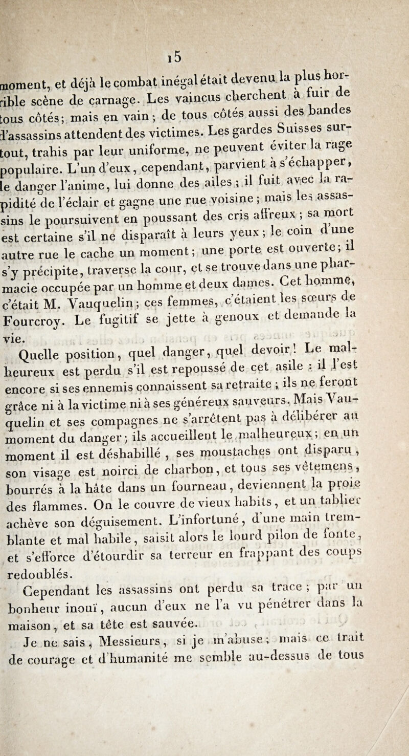 noment, et déjà le combat inégal était devenu. la plushor- ible scène de carnage. Les vaincus cherchent a uir e ous côtés; mais en vain-, de tous côtés aussi des an es l’assassins attendent des victimes. Les gardes S uisses sur¬ tout, trahis par leur uniforme, ne peuvent éviter la rage populaire. L’un d’eux, cependant, parvient à s échapper, le danger l’anime, lui donne des ailes 5 il luit avec a ra pidité de l’éclair et gagne une rue voisine ; mais les assas¬ sins le poursuivent en poussant des cris aiïreux ; sa mort est certaine s’il ne disparaît à leurs yeux ; le coin dune autre rue le cache un moment; une porte est ouverte; il s’y précipite, traverse la cour, et se trouve dans une phar¬ macie occupée par un homme et deux dames. Cet homme, c’était M. Vauquelin ; ces femmes, c’étaient les sœurs de Fourcroy. Le fugitif se jette à genoux et demande la ■y Quelle position, quel danger, quel devoir! Le mal¬ heureux est perdu s’il est repoussé de cet asile , , es. encore si ses ennemis connaissent sa letraite , ns ne feront grâce ni à la victime nia ses généreux sauveurs. Mais Vau¬ quelin et ses compagnes ne s’arrêtent pas à délibérer au moment du danger; ils accueillent le malheureux; en un moment il est déshabillé , ses moustaches ont disparu , son visage est noirci de charbon, et tous ses vêtemens, bourrés à la hâte dans un fourneau, deviennent la proie des flammes. On le couvre de vieux habits, et un tablier achève son déguisement. L’infortuné, d une main trem¬ blante et mal habile, saisit alors le lourd pilon de fonte, et s’efforce d’étourdir sa terreur en frappant des coups redoublés. Cependant les assassins ont perdu sa trace ; par un bonheur inouï, aucun d’eux ne l’a vu pénétrer dans la maison, et sa tête est sauvée. Je ne sais, Messieurs, si je m’abuse ; mais ce trait de courage et d humanité me semble au-dessus de tous