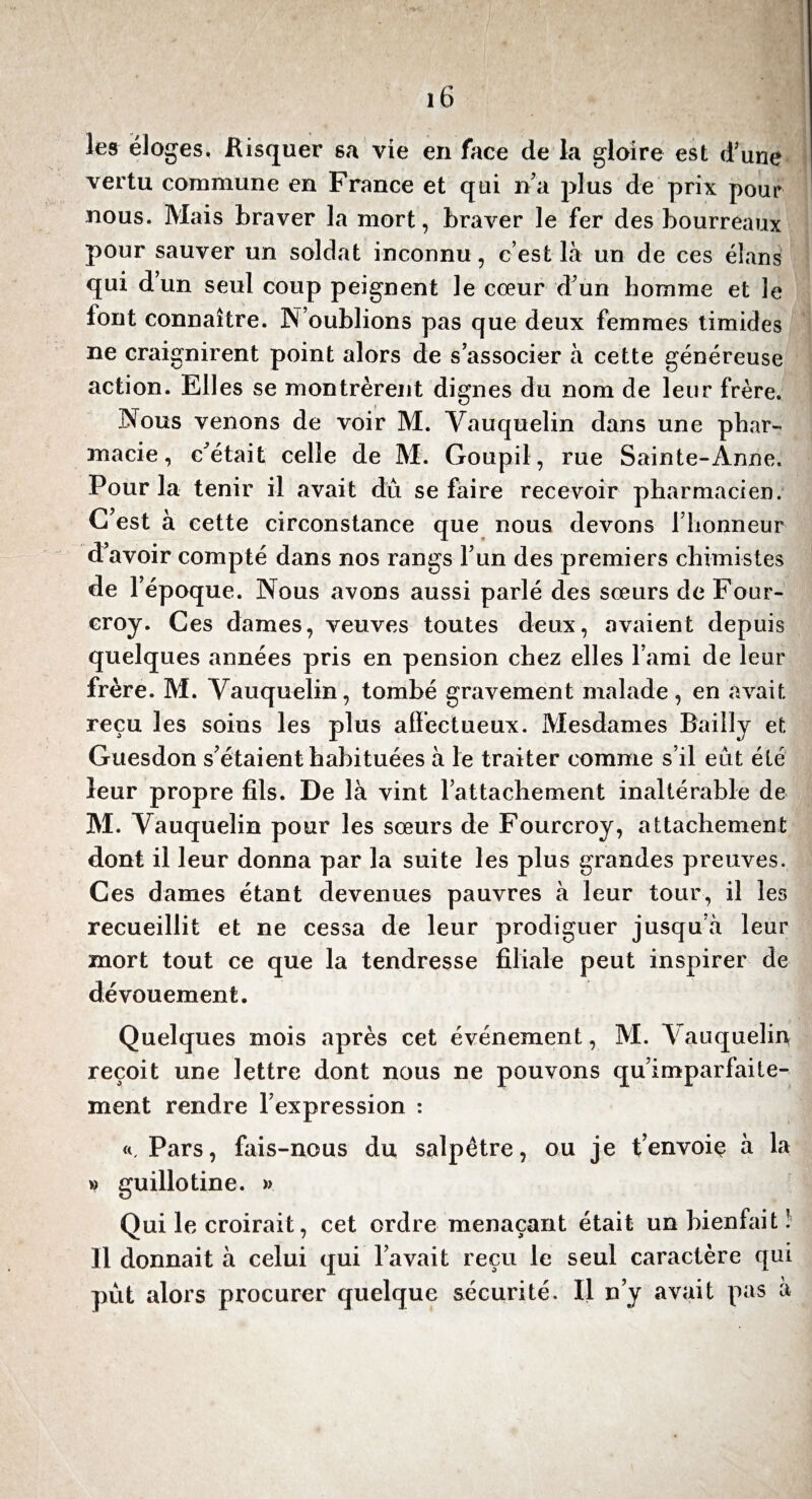 les éloges, Bisquer sa vie en face de la gloire est d’une vertu commune en France et qui na plus de prix pour nous. Mais braver la mort, braver le fer des bourreaux pour sauver un soldat inconnu, c’est là un de ces élans qui dun seul coup peignent le cœur d’un homme et le font connaître. N’oublions pas que deux femmes timides ne craignirent point alors de s’associer à cette généreuse action. Elles se montrèrent dignes du nom de leur frère. Nous venons de voir M. Vauquelin dans une phar¬ macie, c’était celle de M. Goupil, rue Sainte-Anne. Pour la tenir il avait dû se faire recevoir pharmacien. C’est à cette circonstance que nous devons l’honneur d’avoir compté dans nos rangs l’un des premiers chimistes de l’époque. Nous avons aussi parlé des sœurs de Four- croy. Ces dames, veuves toutes deux, avaient depuis quelques années pris en pension chez elles l’ami de leur frère. M. Vauquelin, tombé gravement malade, en avait reçu les soins les plus affectueux. Mesdames Bailly et Guesdon s’étaient habituées à le traiter comme s’il eût été leur propre fils. De là vint l’attachement inaltérable de M. Vauquelin pour les sœurs de Fourcroy, attachement dont il leur donna par la suite les plus grandes preuves. Ces dames étant devenues pauvres à leur tour, il les recueillit et ne cessa de leur prodiguer jusqu’à leur mort tout ce que la tendresse filiale peut inspirer de dévouement. Quelques mois après cet événement, M. Vauquelin reçoit une lettre dont nous ne pouvons qu’imparfaite- ment rendre l’expression : Pars, fais-nous du salpêtre, ou je t’envoiç à la » guillotine. » Qui le croirait, cet ordre menaçant était un bienfait! Il donnait à celui qui l’avait reçu le seul caractère qui pût alors procurer quelque sécurité. Il n’y avait pas à